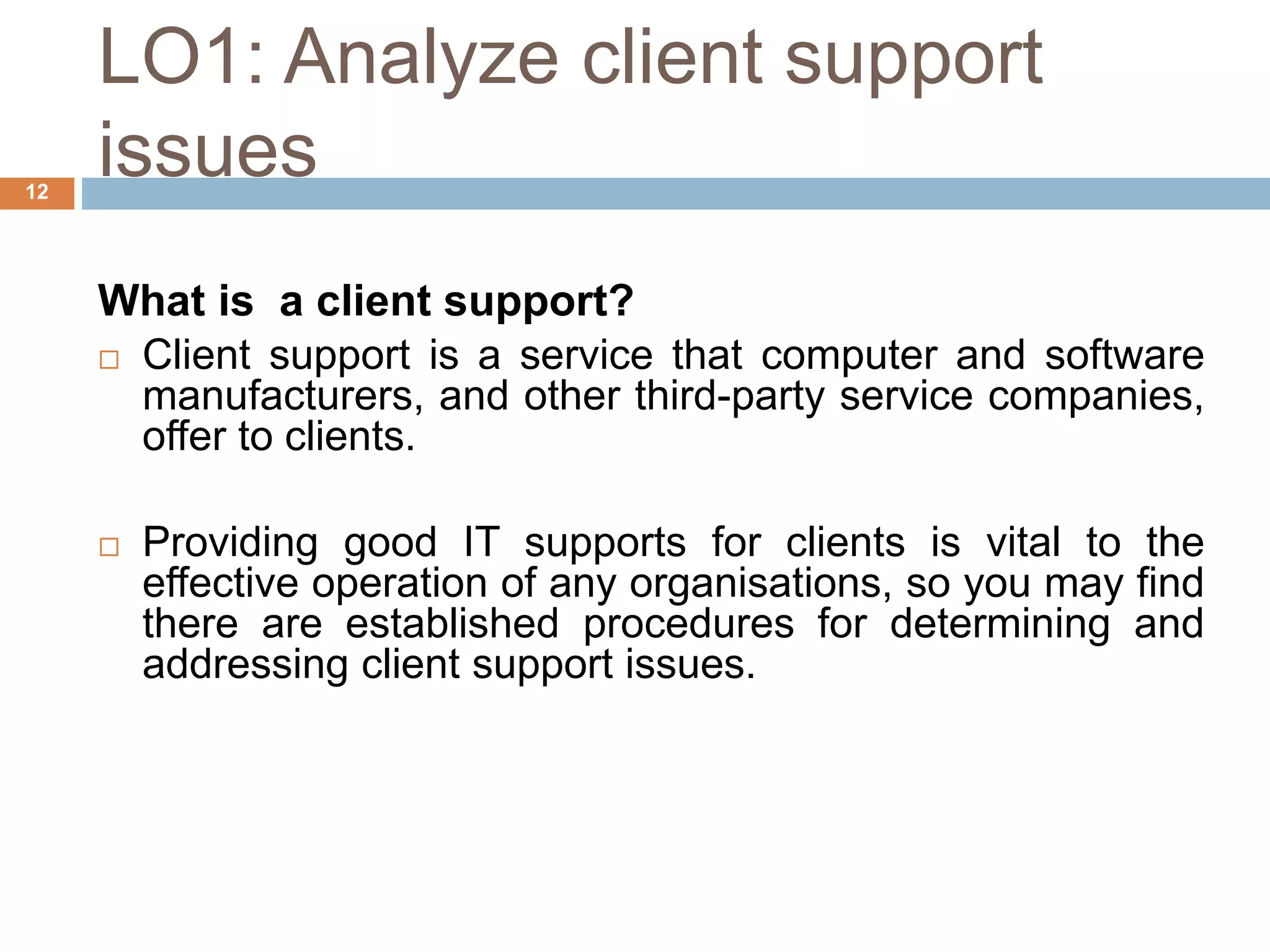 LO1: Analyze client support
issues
12
What is a client support?
 Client support is a service that computer and software
manufacturers, and other third-party service companies,
offer to clients.
 Providing good IT supports for clients is vital to the
effective operation of any organisations, so you may find
there are established procedures for determining and
addressing client support issues.
 