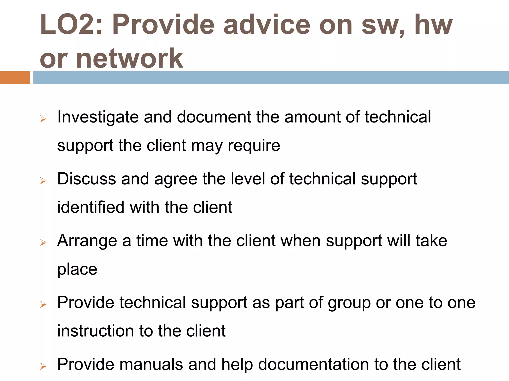 LO2: Provide advice on sw, hw
or network
 Investigate and document the amount of technical
support the client may require
 Discuss and agree the level of technical support
identified with the client
 Arrange a time with the client when support will take
place
 Provide technical support as part of group or one to one
instruction to the client
 Provide manuals and help documentation to the client
 