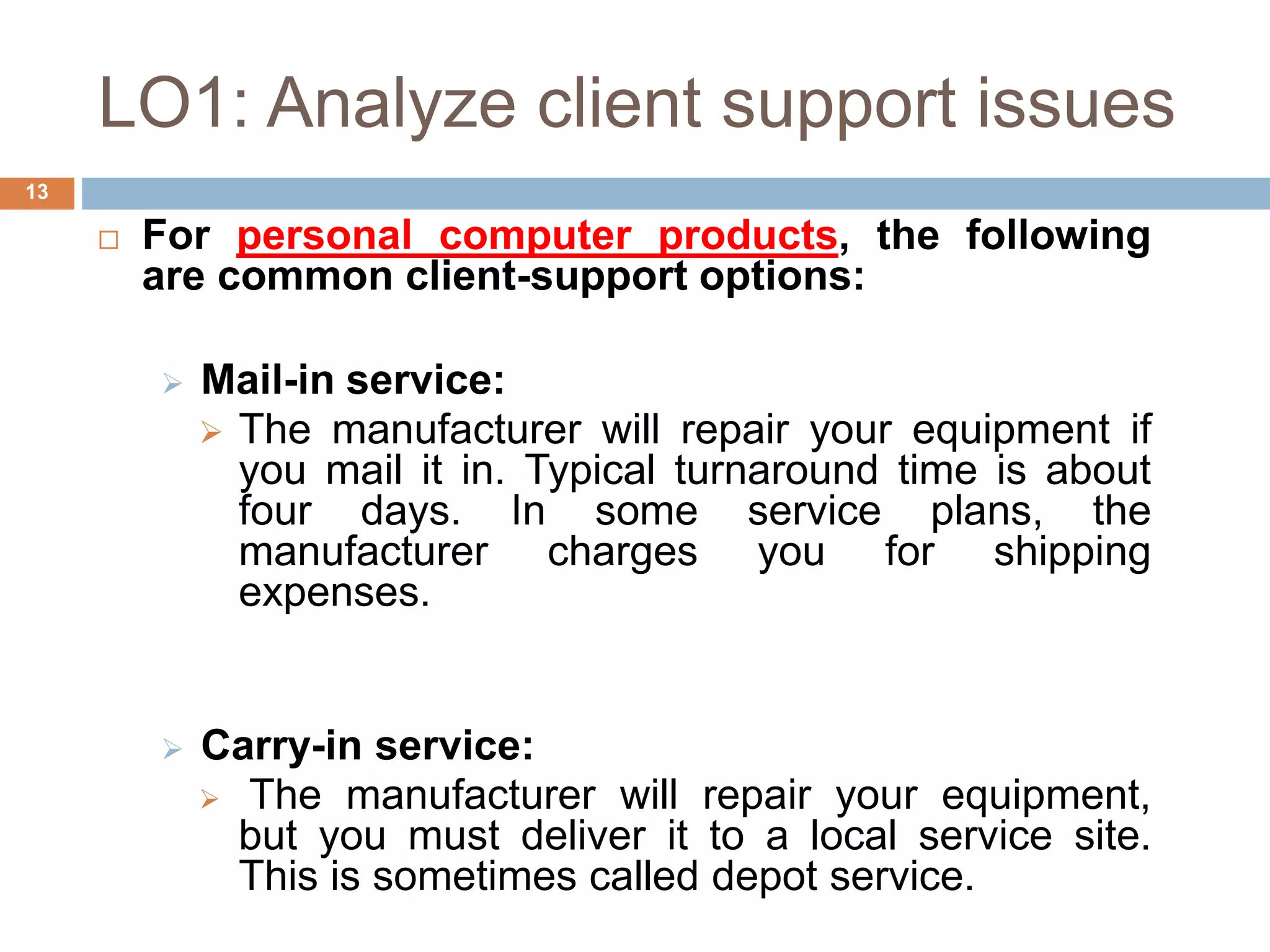 LO1: Analyze client support issues
13
 For personal computer products, the following
are common client-support options:
 Mail-in service:
 The manufacturer will repair your equipment if
you mail it in. Typical turnaround time is about
four days. In some service plans, the
manufacturer charges you for shipping
expenses.
 Carry-in service:
 The manufacturer will repair your equipment,
but you must deliver it to a local service site.
This is sometimes called depot service.
 