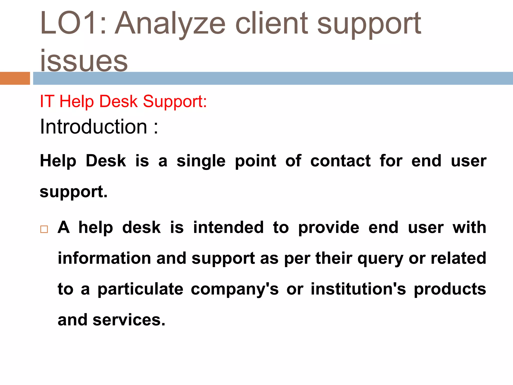 LO1: Analyze client support
issues
IT Help Desk Support:
Introduction :
Help Desk is a single point of contact for end user
support.
 A help desk is intended to provide end user with
information and support as per their query or related
to a particulate company's or institution's products
and services.
 