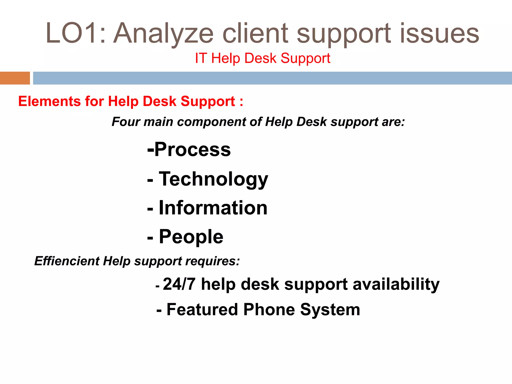 LO1: Analyze client support issues
IT Help Desk Support
Elements for Help Desk Support :
Four main component of Help Desk support are:
-Process
- Technology
- Information
- People
Effiencient Help support requires:
- 24/7 help desk support availability
- Featured Phone System
 
