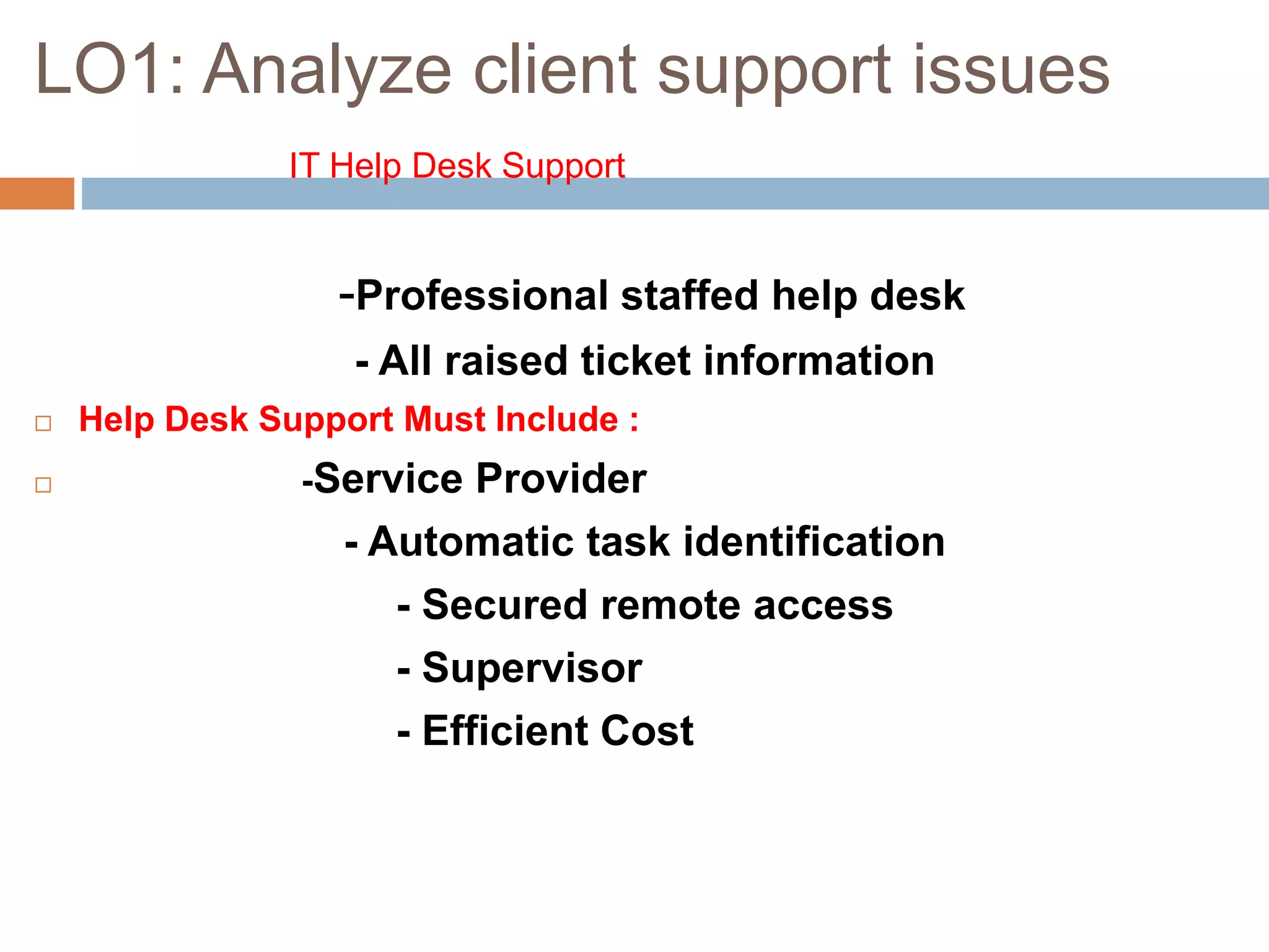 LO1: Analyze client support issues
IT Help Desk Support
-Professional staffed help desk
- All raised ticket information
 Help Desk Support Must Include :
 -Service Provider
- Automatic task identification
- Secured remote access
- Supervisor
- Efficient Cost
 