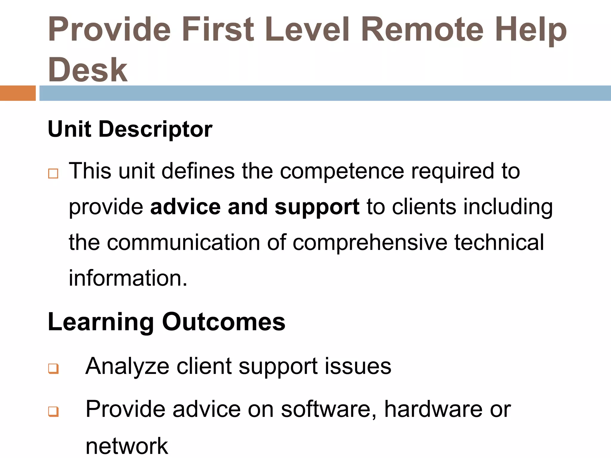 Provide First Level Remote Help
Desk
Unit Descriptor
 This unit defines the competence required to
provide advice and support to clients including
the communication of comprehensive technical
information.
Learning Outcomes
 Analyze client support issues
 Provide advice on software, hardware or
network
 
