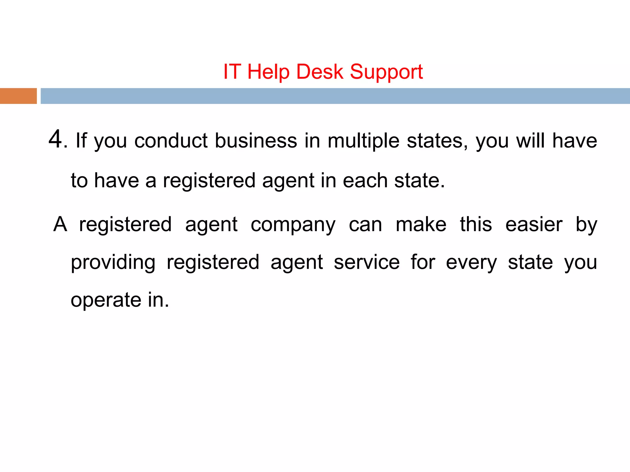 IT Help Desk Support
4. If you conduct business in multiple states, you will have
to have a registered agent in each state.
A registered agent company can make this easier by
providing registered agent service for every state you
operate in.
 