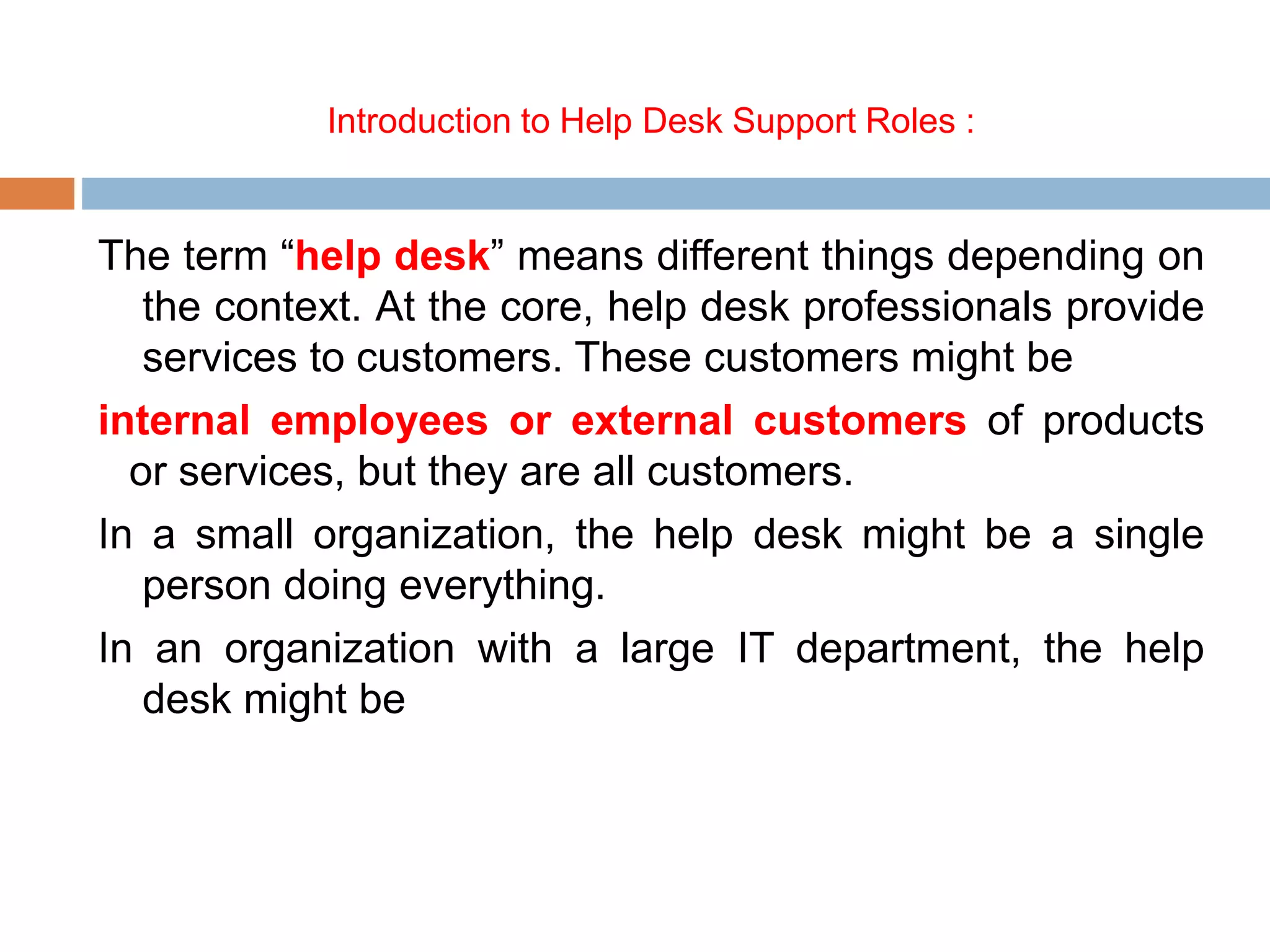 Introduction to Help Desk Support Roles :
The term “help desk” means different things depending on
the context. At the core, help desk professionals provide
services to customers. These customers might be
internal employees or external customers of products
or services, but they are all customers.
In a small organization, the help desk might be a single
person doing everything.
In an organization with a large IT department, the help
desk might be
 