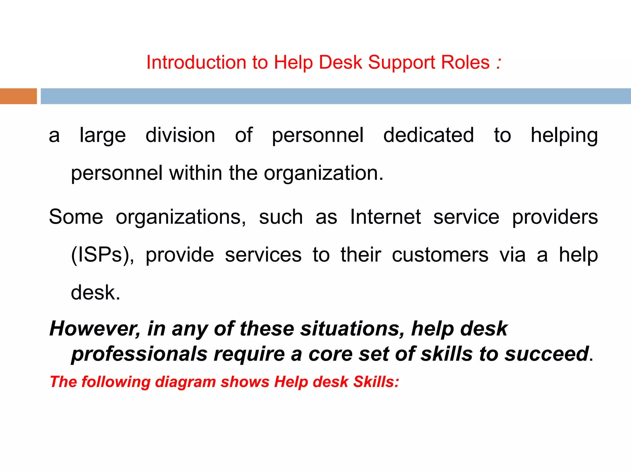 Introduction to Help Desk Support Roles :
a large division of personnel dedicated to helping
personnel within the organization.
Some organizations, such as Internet service providers
(ISPs), provide services to their customers via a help
desk.
However, in any of these situations, help desk
professionals require a core set of skills to succeed.
The following diagram shows Help desk Skills:
 