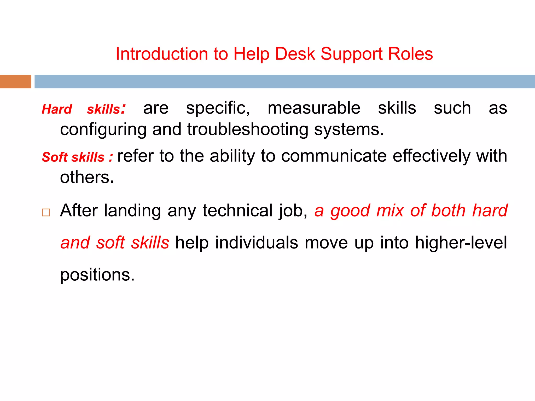 Introduction to Help Desk Support Roles
Hard skills: are specific, measurable skills such as
configuring and troubleshooting systems.
Soft skills : refer to the ability to communicate effectively with
others.
 After landing any technical job, a good mix of both hard
and soft skills help individuals move up into higher-level
positions.
 