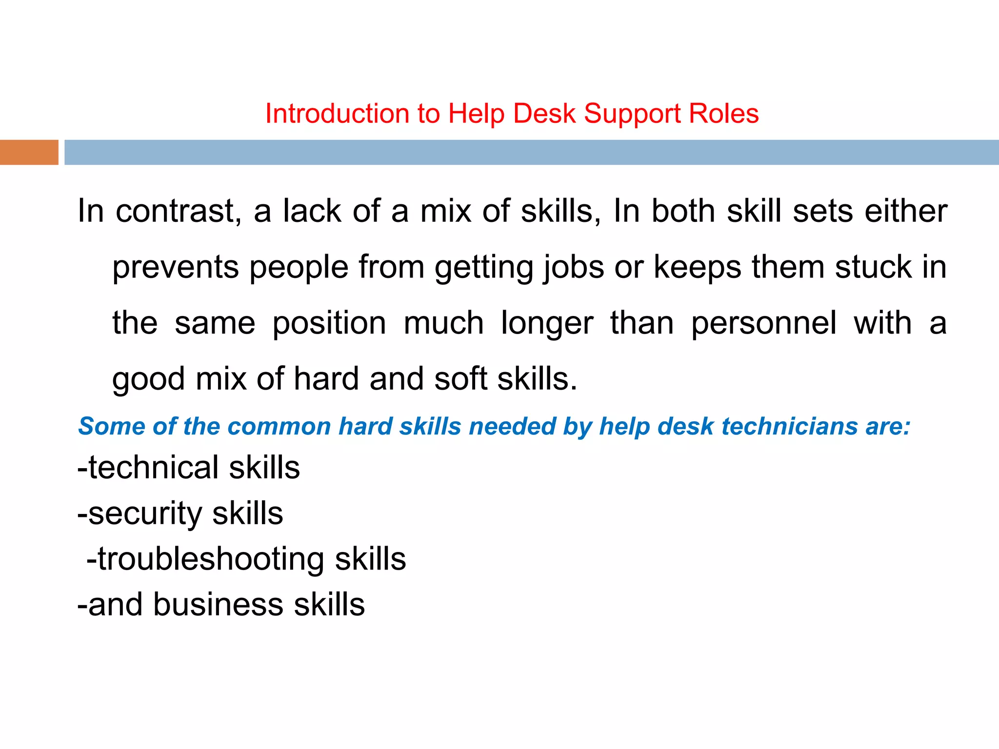 Introduction to Help Desk Support Roles
In contrast, a lack of a mix of skills, In both skill sets either
prevents people from getting jobs or keeps them stuck in
the same position much longer than personnel with a
good mix of hard and soft skills.
Some of the common hard skills needed by help desk technicians are:
-technical skills
-security skills
-troubleshooting skills
-and business skills
 