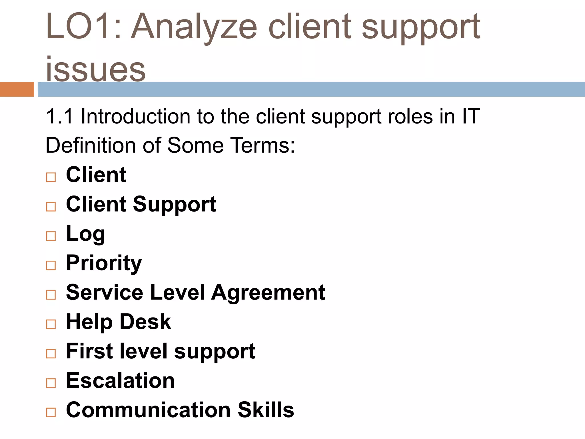 LO1: Analyze client support
issues
1.1 Introduction to the client support roles in IT
Definition of Some Terms:
 Client
 Client Support
 Log
 Priority
 Service Level Agreement
 Help Desk
 First level support
 Escalation
 Communication Skills
 