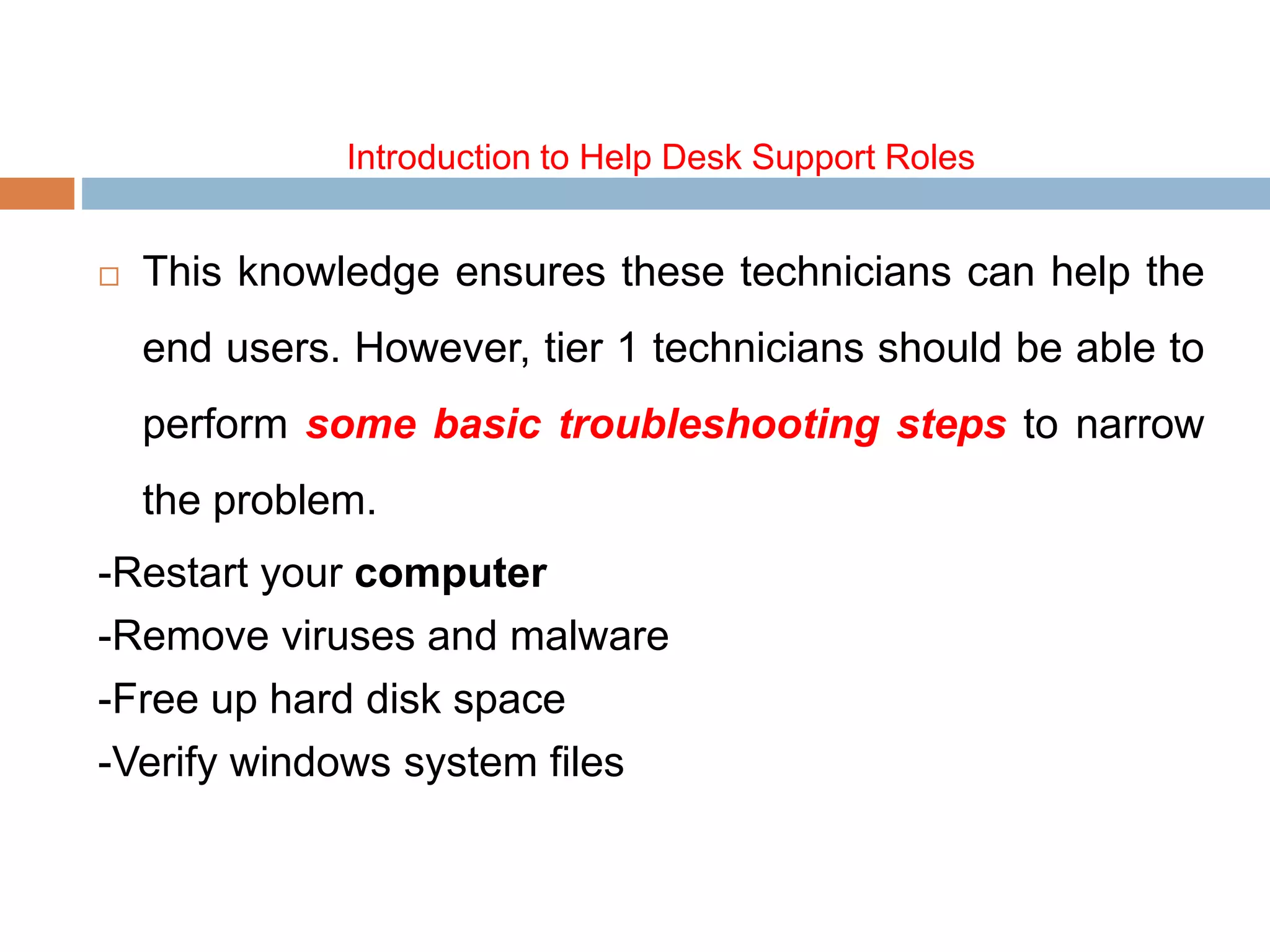 Introduction to Help Desk Support Roles
 This knowledge ensures these technicians can help the
end users. However, tier 1 technicians should be able to
perform some basic troubleshooting steps to narrow
the problem.
-Restart your computer
-Remove viruses and malware
-Free up hard disk space
-Verify windows system files
 