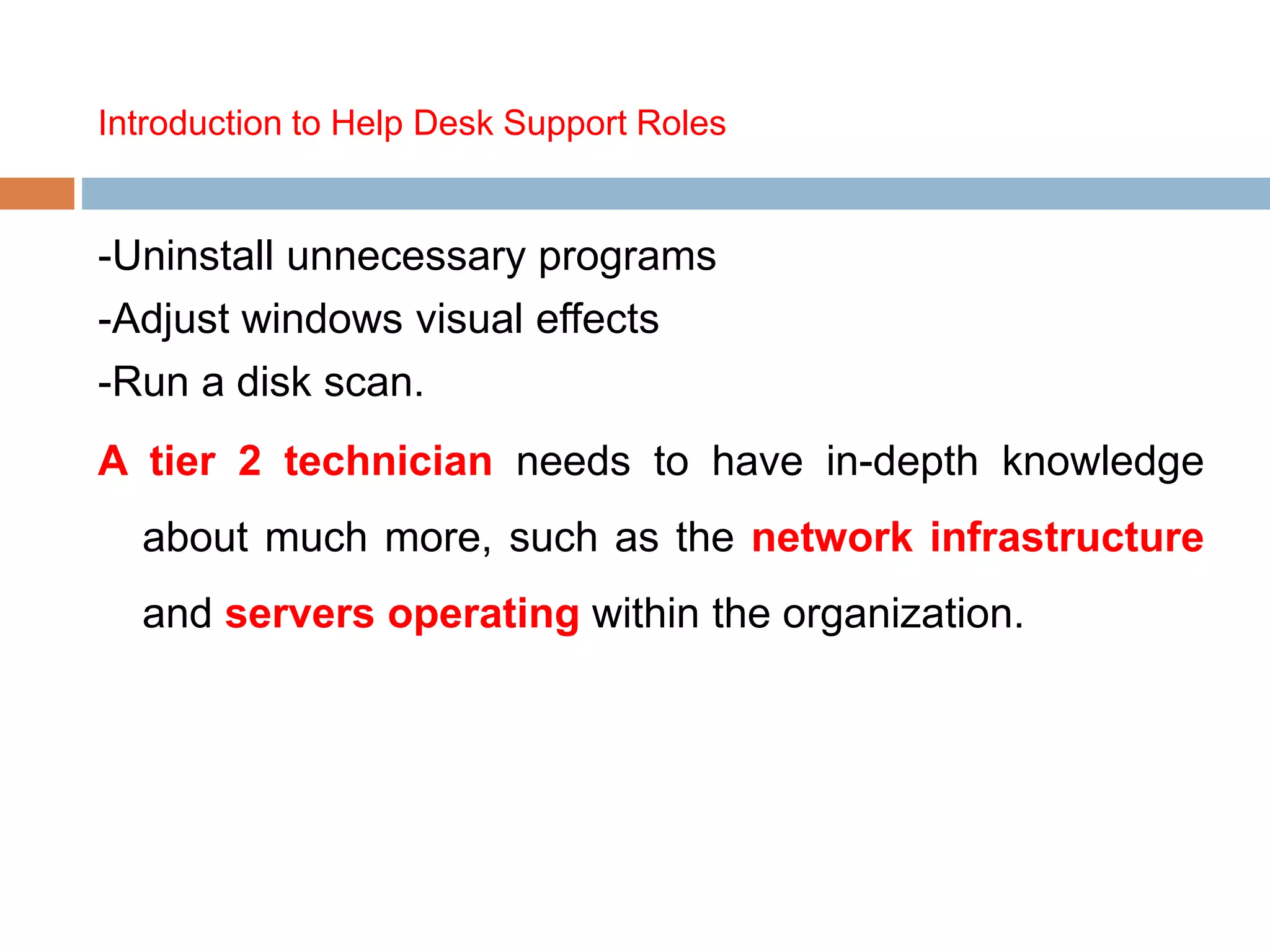 Introduction to Help Desk Support Roles
-Uninstall unnecessary programs
-Adjust windows visual effects
-Run a disk scan.
A tier 2 technician needs to have in-depth knowledge
about much more, such as the network infrastructure
and servers operating within the organization.
 