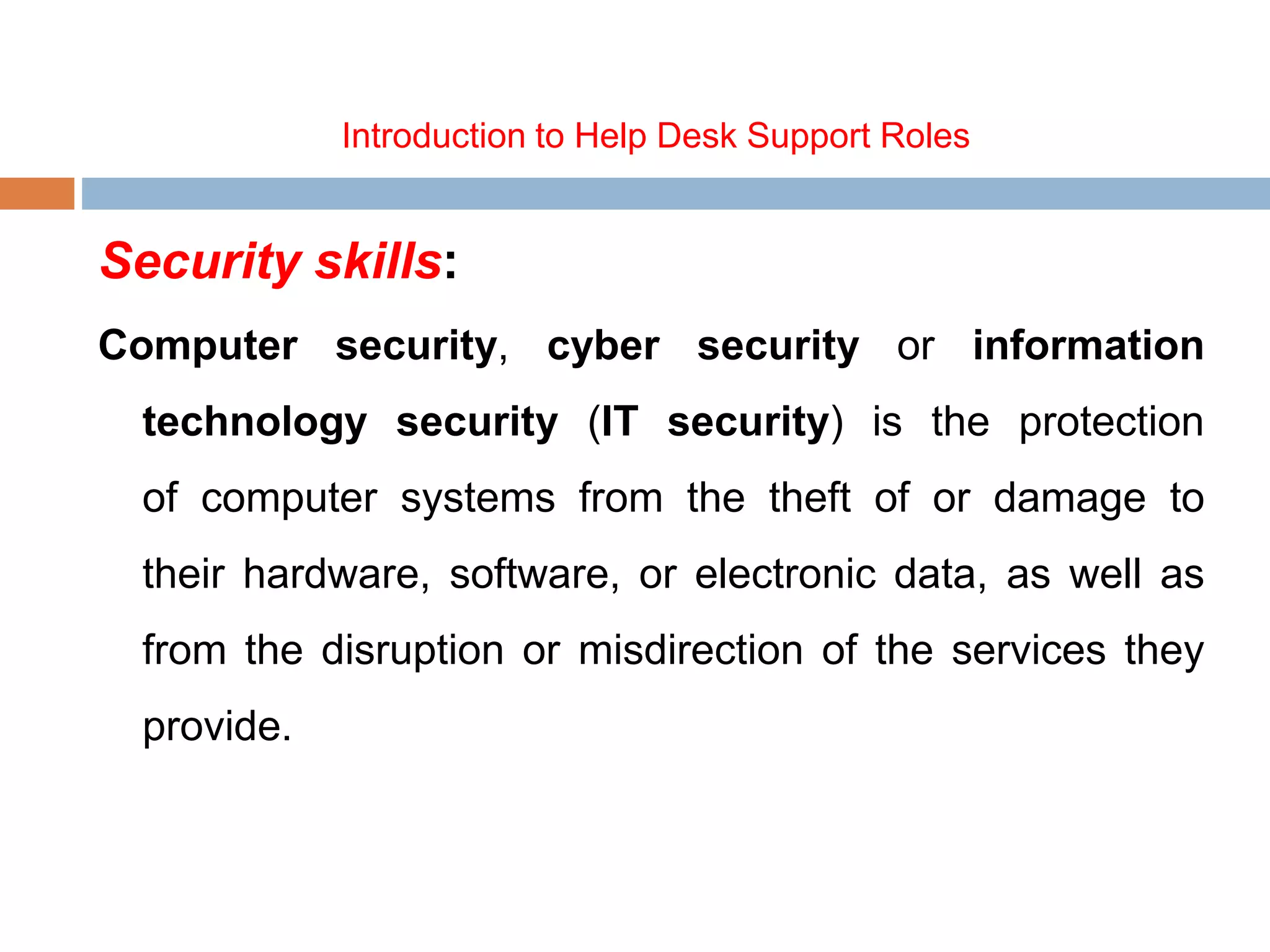 Introduction to Help Desk Support Roles
Security skills:
Computer security, cyber security or information
technology security (IT security) is the protection
of computer systems from the theft of or damage to
their hardware, software, or electronic data, as well as
from the disruption or misdirection of the services they
provide.
 