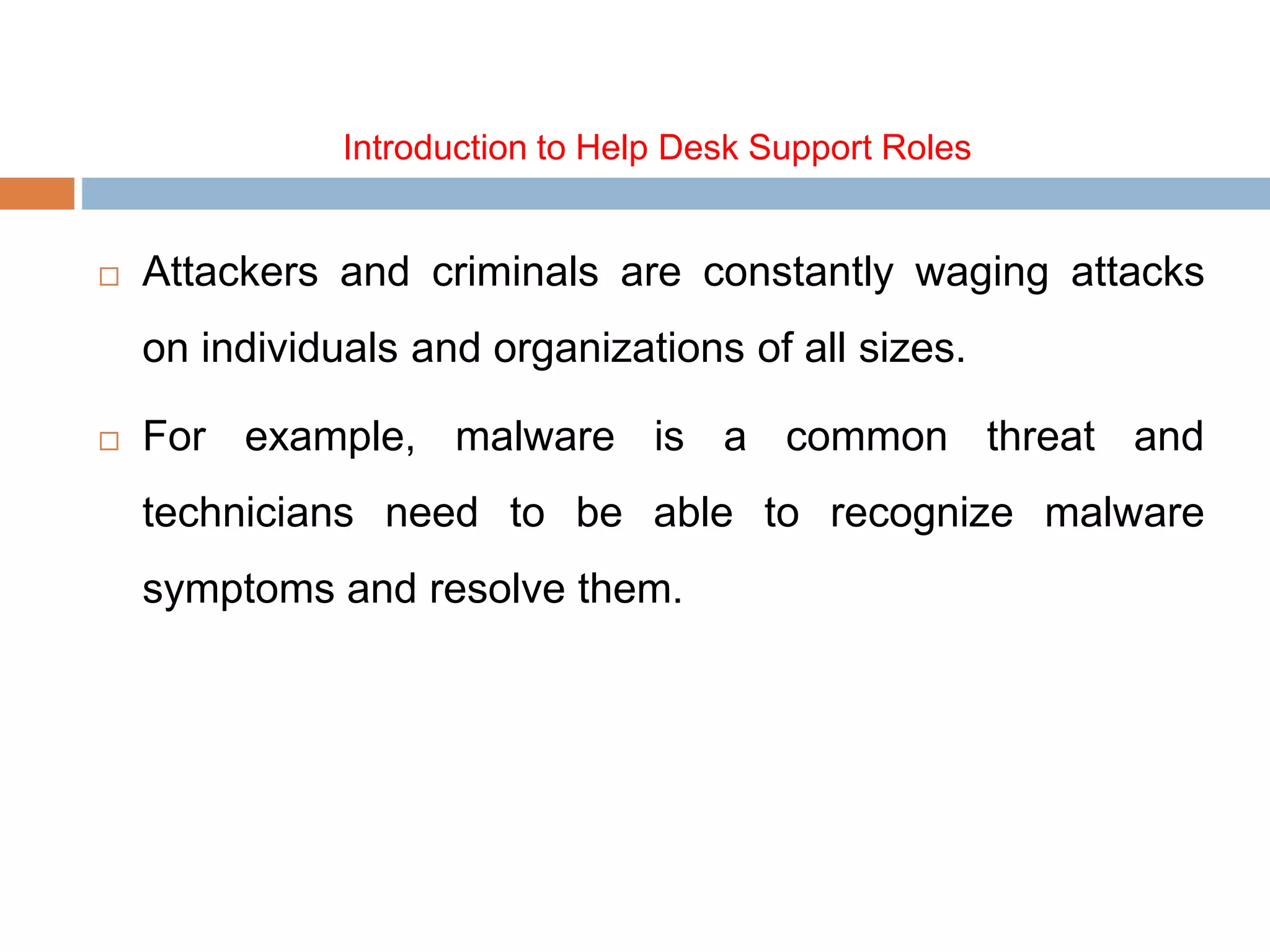 Introduction to Help Desk Support Roles
 Attackers and criminals are constantly waging attacks
on individuals and organizations of all sizes.
 For example, malware is a common threat and
technicians need to be able to recognize malware
symptoms and resolve them.
 