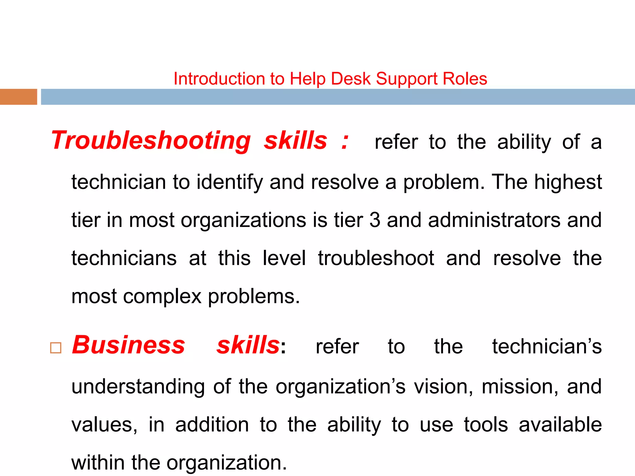 Introduction to Help Desk Support Roles
Troubleshooting skills : refer to the ability of a
technician to identify and resolve a problem. The highest
tier in most organizations is tier 3 and administrators and
technicians at this level troubleshoot and resolve the
most complex problems.
 Business skills: refer to the technician’s
understanding of the organization’s vision, mission, and
values, in addition to the ability to use tools available
within the organization.
 