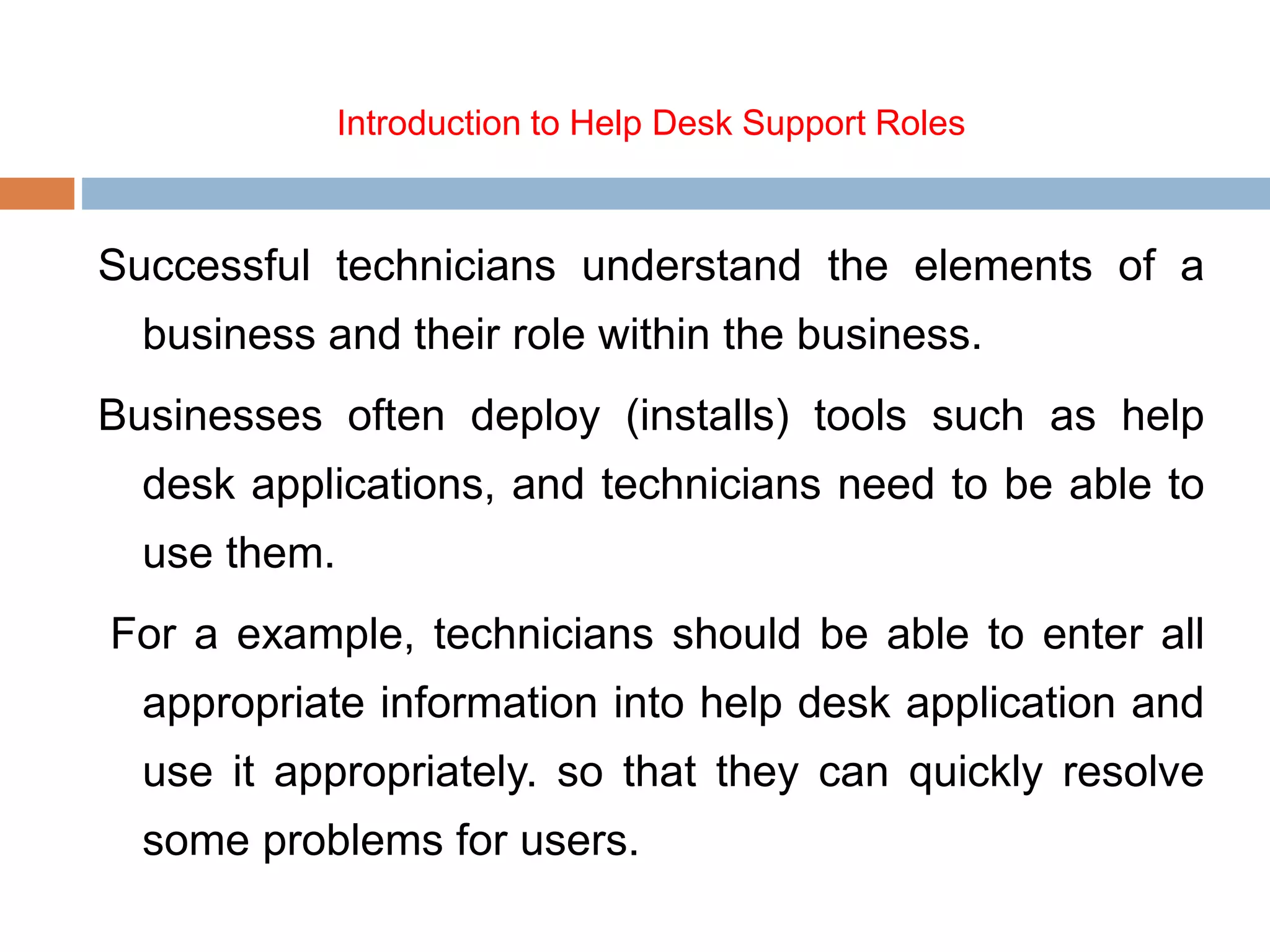 Introduction to Help Desk Support Roles
Successful technicians understand the elements of a
business and their role within the business.
Businesses often deploy (installs) tools such as help
desk applications, and technicians need to be able to
use them.
For a example, technicians should be able to enter all
appropriate information into help desk application and
use it appropriately. so that they can quickly resolve
some problems for users.
 