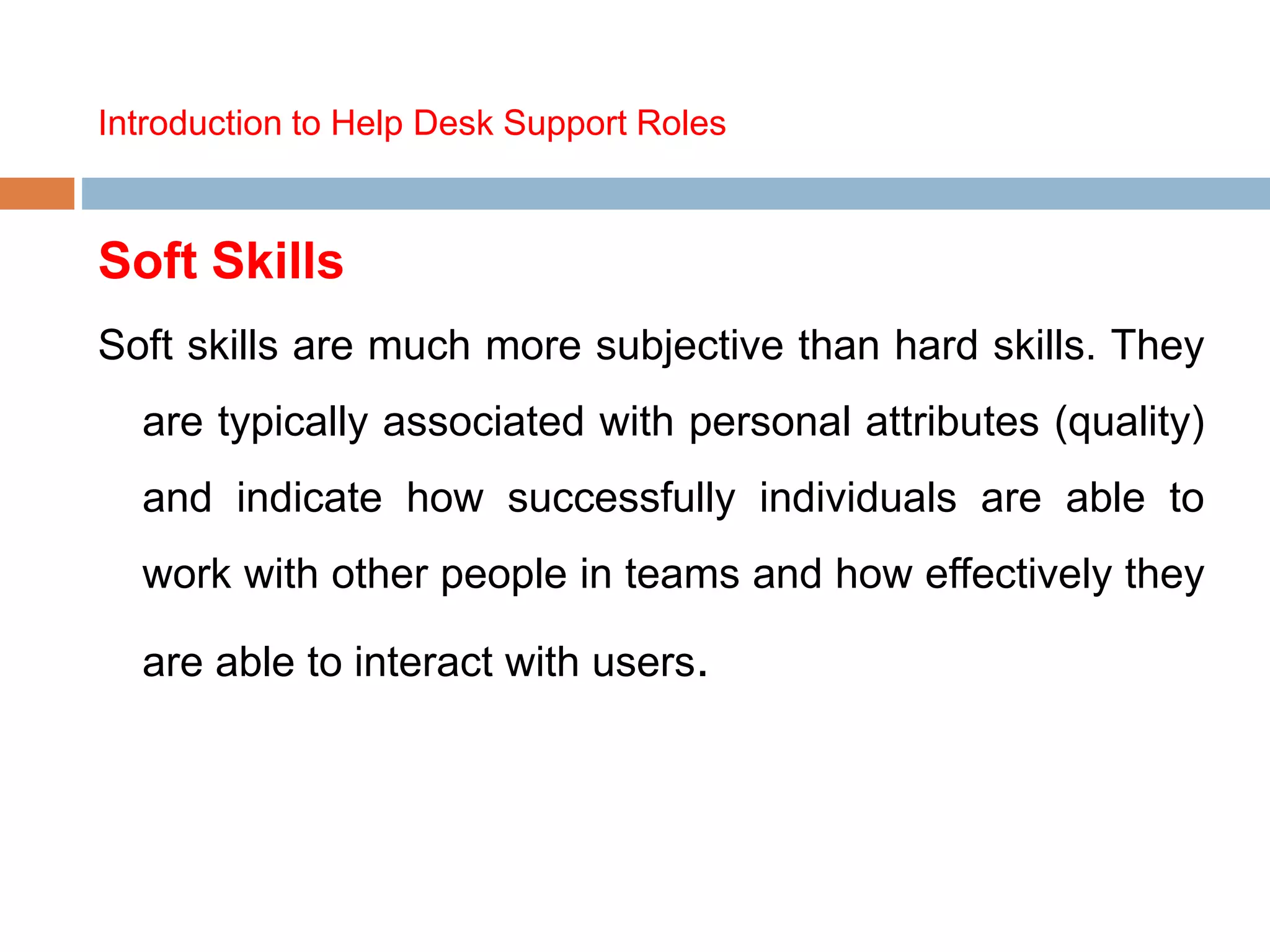 Introduction to Help Desk Support Roles
Soft Skills
Soft skills are much more subjective than hard skills. They
are typically associated with personal attributes (quality)
and indicate how successfully individuals are able to
work with other people in teams and how effectively they
are able to interact with users.
 