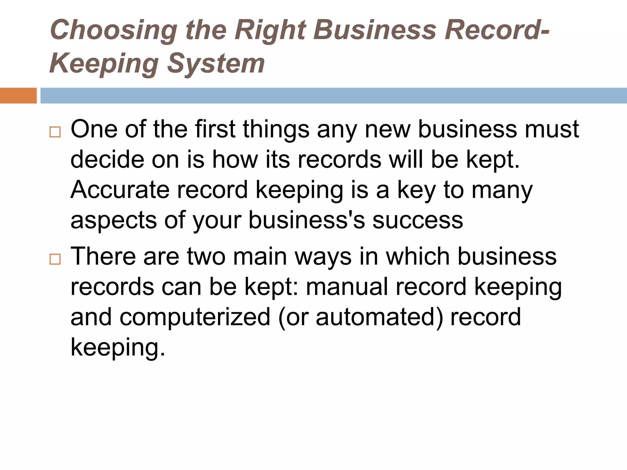 Choosing the Right Business Record-
Keeping System
 One of the first things any new business must
decide on is how its records will be kept.
Accurate record keeping is a key to many
aspects of your business's success
 There are two main ways in which business
records can be kept: manual record keeping
and computerized (or automated) record
keeping.
 