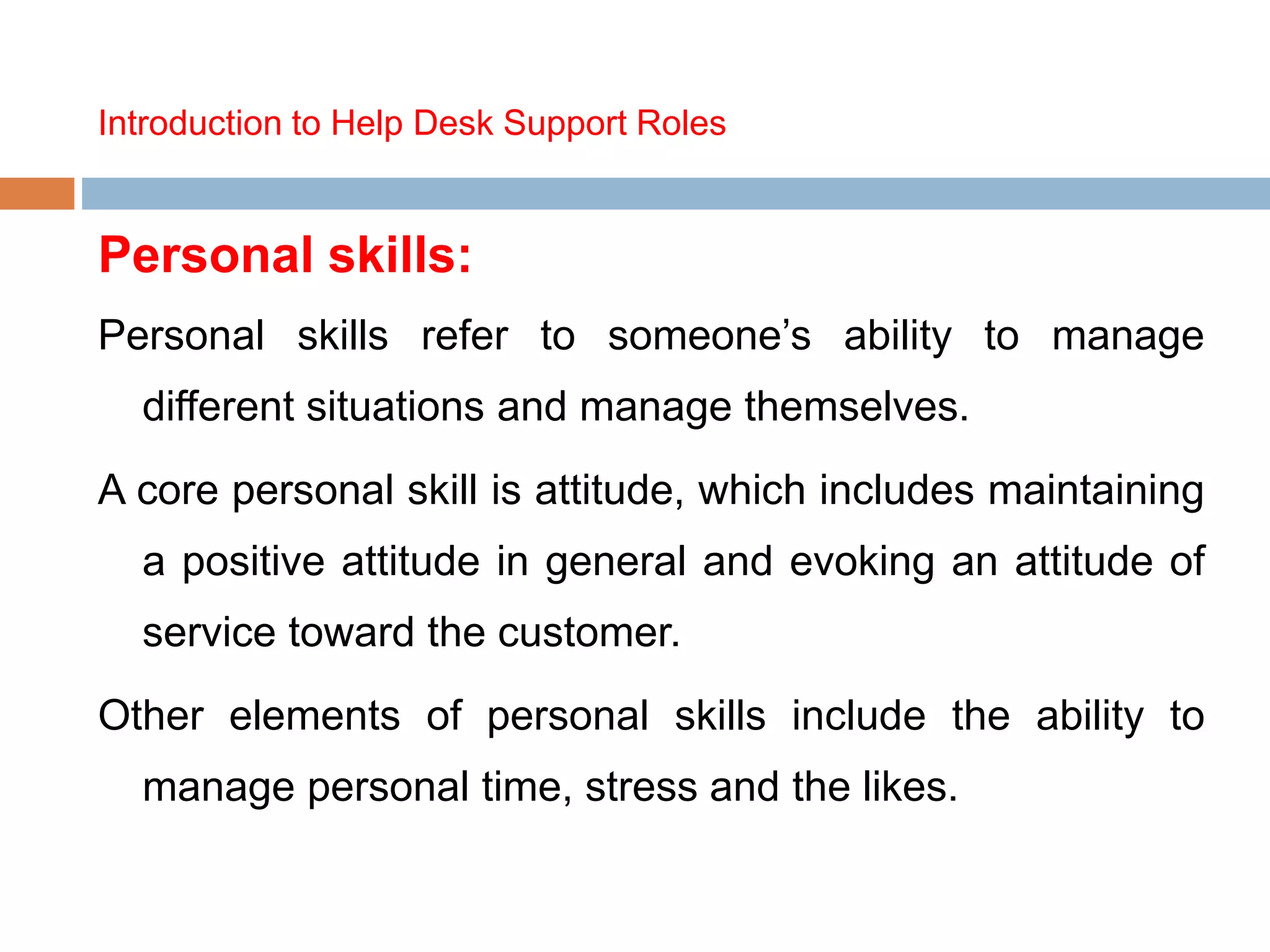 Introduction to Help Desk Support Roles
Personal skills:
Personal skills refer to someone’s ability to manage
different situations and manage themselves.
A core personal skill is attitude, which includes maintaining
a positive attitude in general and evoking an attitude of
service toward the customer.
Other elements of personal skills include the ability to
manage personal time, stress and the likes.
 