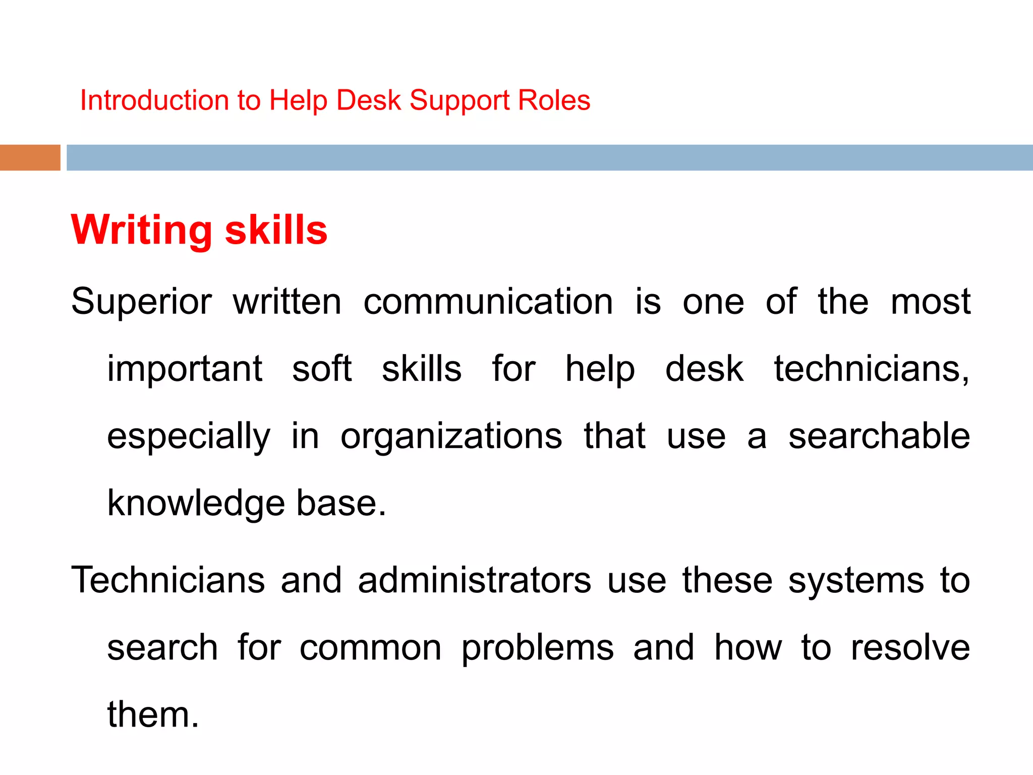 Introduction to Help Desk Support Roles
Writing skills
Superior written communication is one of the most
important soft skills for help desk technicians,
especially in organizations that use a searchable
knowledge base.
Technicians and administrators use these systems to
search for common problems and how to resolve
them.
 