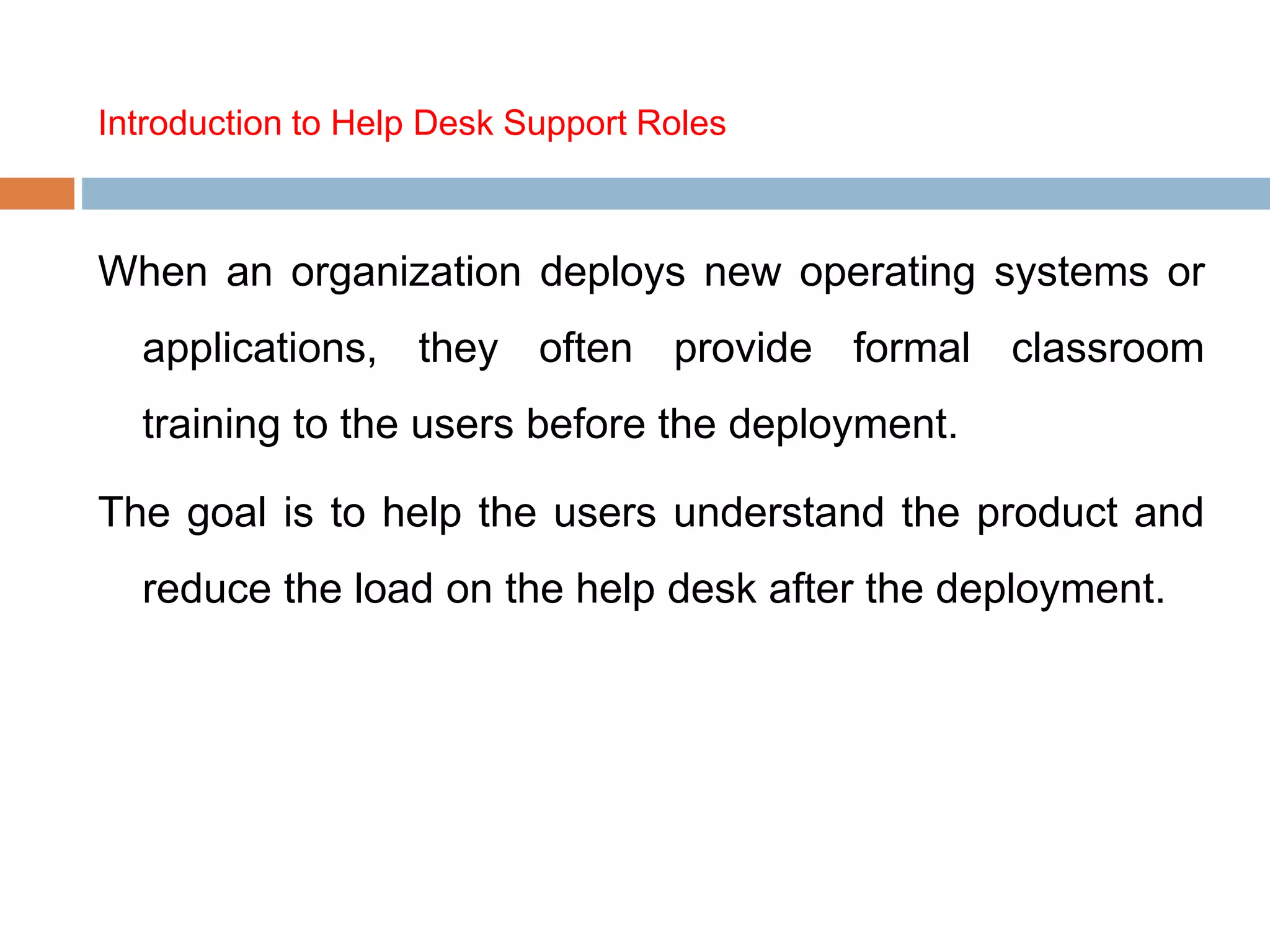 Introduction to Help Desk Support Roles
When an organization deploys new operating systems or
applications, they often provide formal classroom
training to the users before the deployment.
The goal is to help the users understand the product and
reduce the load on the help desk after the deployment.
 