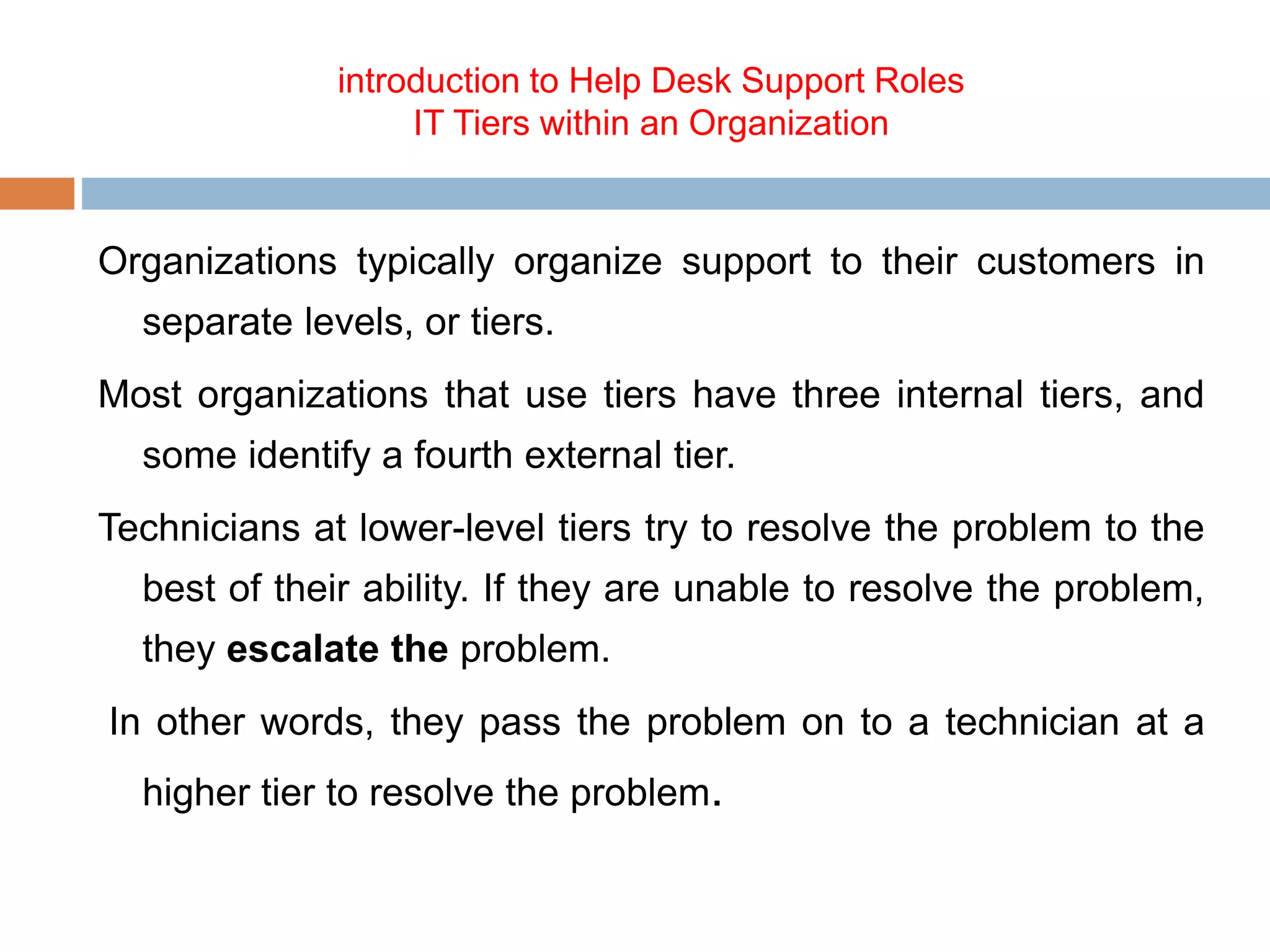 introduction to Help Desk Support Roles
IT Tiers within an Organization
Organizations typically organize support to their customers in
separate levels, or tiers.
Most organizations that use tiers have three internal tiers, and
some identify a fourth external tier.
Technicians at lower-level tiers try to resolve the problem to the
best of their ability. If they are unable to resolve the problem,
they escalate the problem.
In other words, they pass the problem on to a technician at a
higher tier to resolve the problem.
 