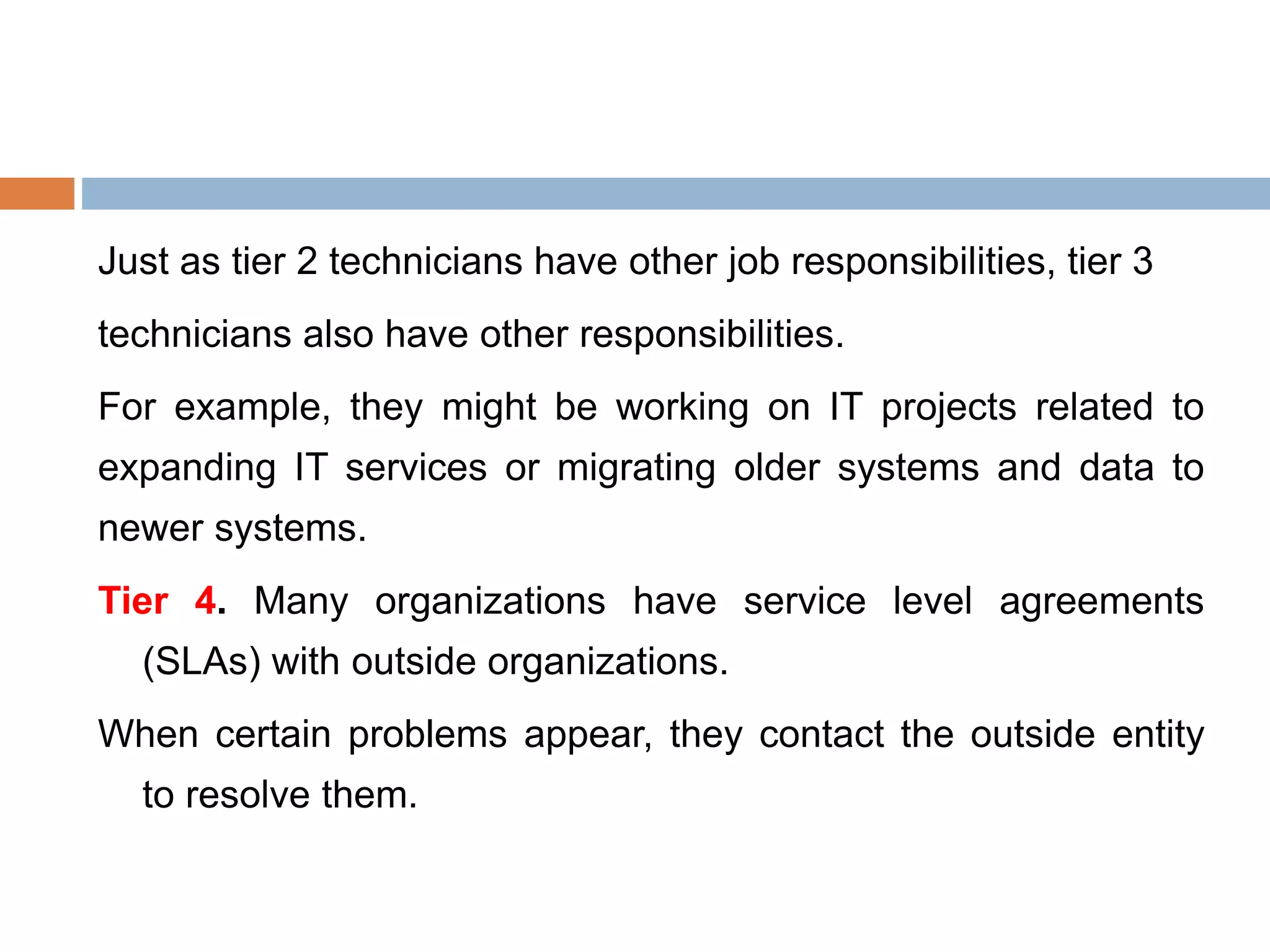 Just as tier 2 technicians have other job responsibilities, tier 3
technicians also have other responsibilities.
For example, they might be working on IT projects related to
expanding IT services or migrating older systems and data to
newer systems.
Tier 4. Many organizations have service level agreements
(SLAs) with outside organizations.
When certain problems appear, they contact the outside entity
to resolve them.
 