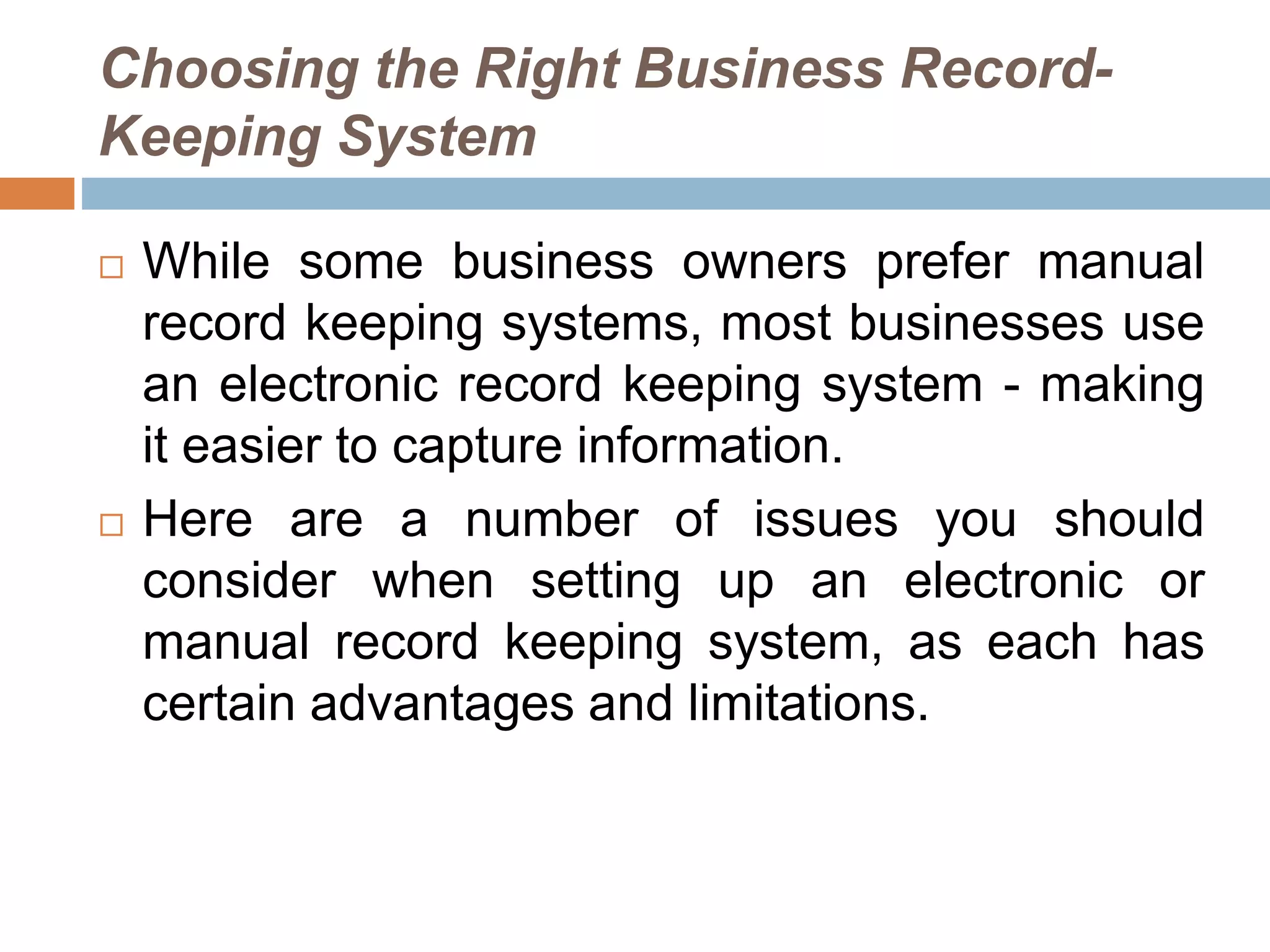 Choosing the Right Business Record-
Keeping System
 While some business owners prefer manual
record keeping systems, most businesses use
an electronic record keeping system - making
it easier to capture information.
 Here are a number of issues you should
consider when setting up an electronic or
manual record keeping system, as each has
certain advantages and limitations.
 