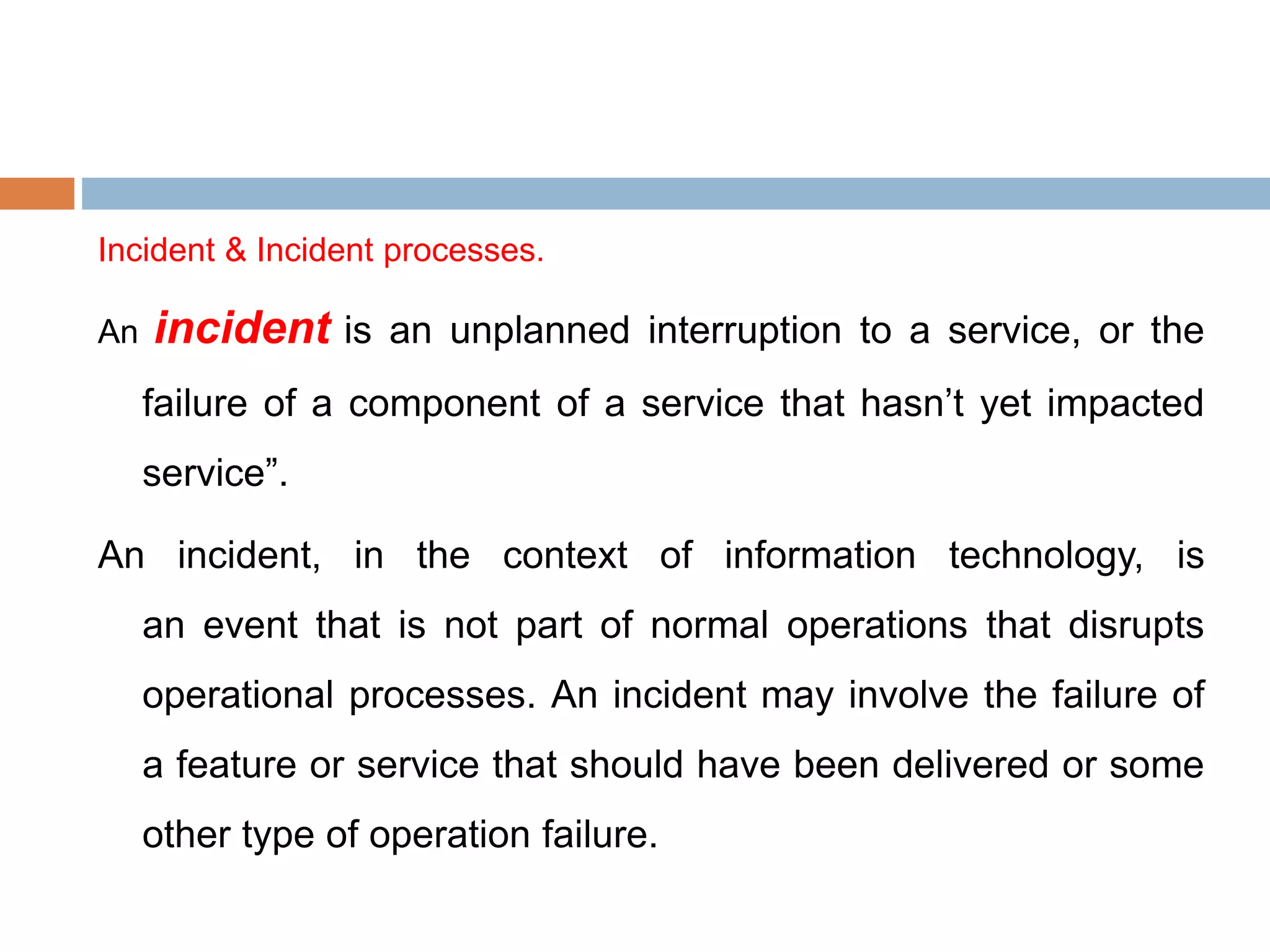 Incident & Incident processes.
An incident is an unplanned interruption to a service, or the
failure of a component of a service that hasn’t yet impacted
service”.
An incident, in the context of information technology, is
an event that is not part of normal operations that disrupts
operational processes. An incident may involve the failure of
a feature or service that should have been delivered or some
other type of operation failure.
 