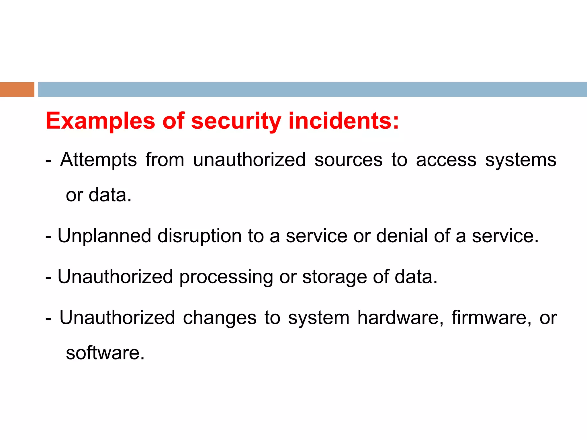 Examples of security incidents:
- Attempts from unauthorized sources to access systems
or data.
- Unplanned disruption to a service or denial of a service.
- Unauthorized processing or storage of data.
- Unauthorized changes to system hardware, firmware, or
software.
 