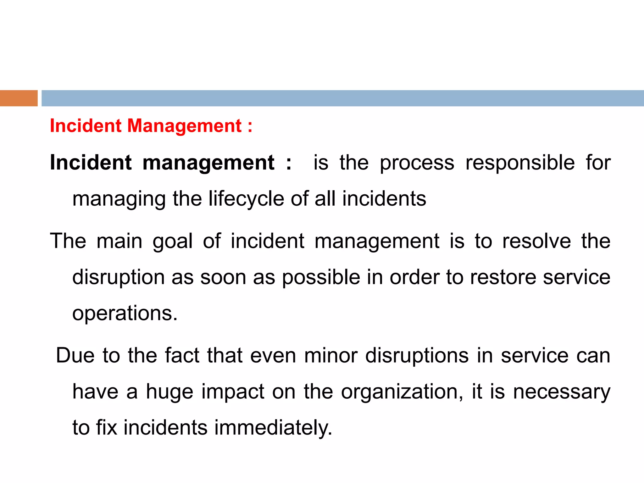 Incident Management :
Incident management : is the process responsible for
managing the lifecycle of all incidents
The main goal of incident management is to resolve the
disruption as soon as possible in order to restore service
operations.
Due to the fact that even minor disruptions in service can
have a huge impact on the organization, it is necessary
to fix incidents immediately.
 