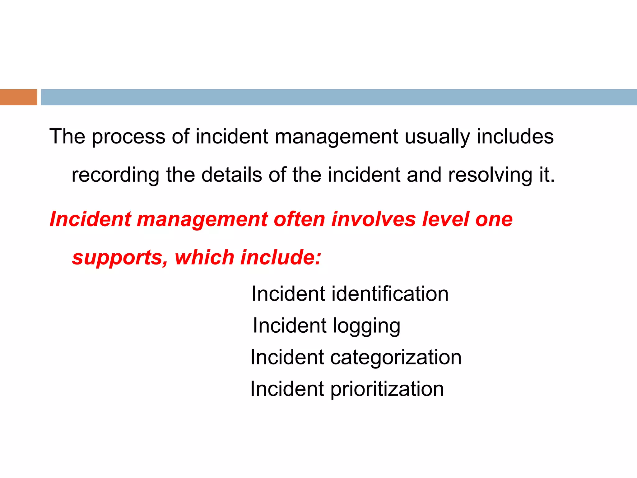 The process of incident management usually includes
recording the details of the incident and resolving it.
Incident management often involves level one
supports, which include:
Incident identification
Incident logging
Incident categorization
Incident prioritization
 