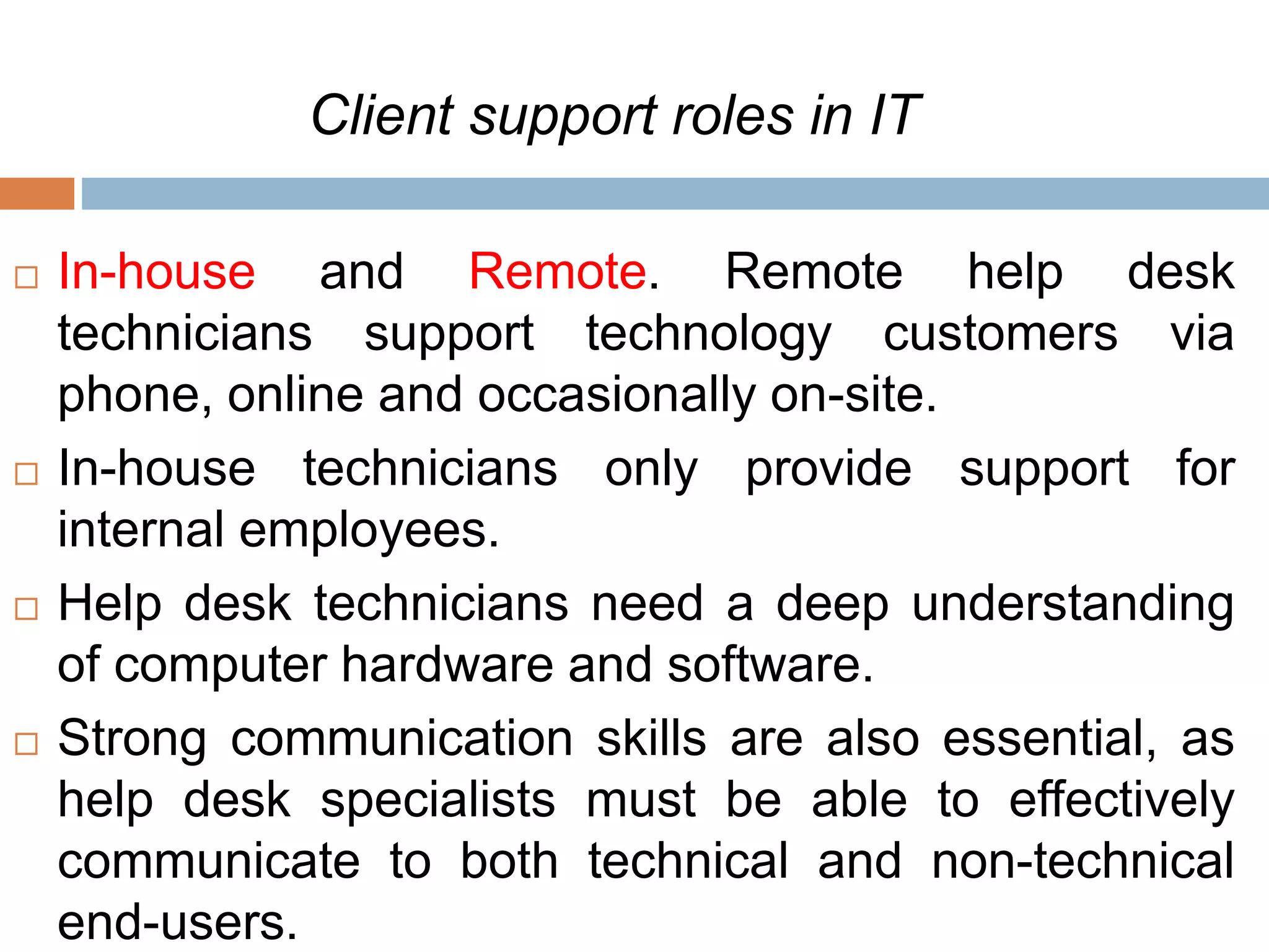 Client support roles in IT
 In-house and Remote. Remote help desk
technicians support technology customers via
phone, online and occasionally on-site.
 In-house technicians only provide support for
internal employees.
 Help desk technicians need a deep understanding
of computer hardware and software.
 Strong communication skills are also essential, as
help desk specialists must be able to effectively
communicate to both technical and non-technical
end-users.
 