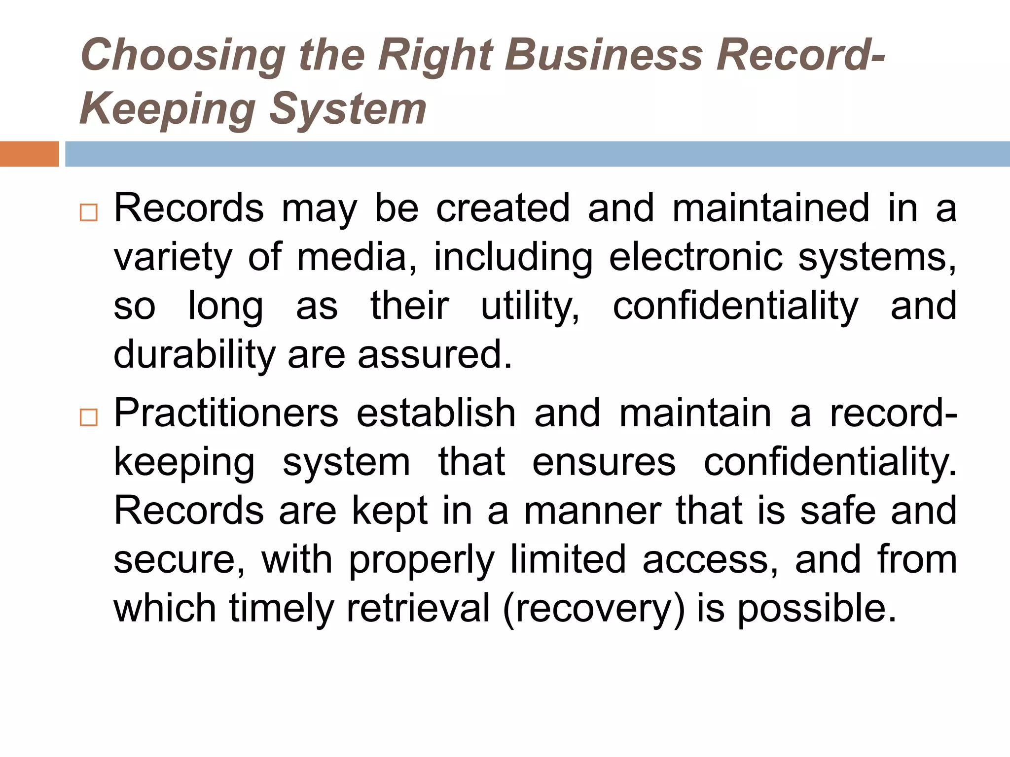 Choosing the Right Business Record-
Keeping System
 Records may be created and maintained in a
variety of media, including electronic systems,
so long as their utility, confidentiality and
durability are assured.
 Practitioners establish and maintain a record-
keeping system that ensures confidentiality.
Records are kept in a manner that is safe and
secure, with properly limited access, and from
which timely retrieval (recovery) is possible.
 