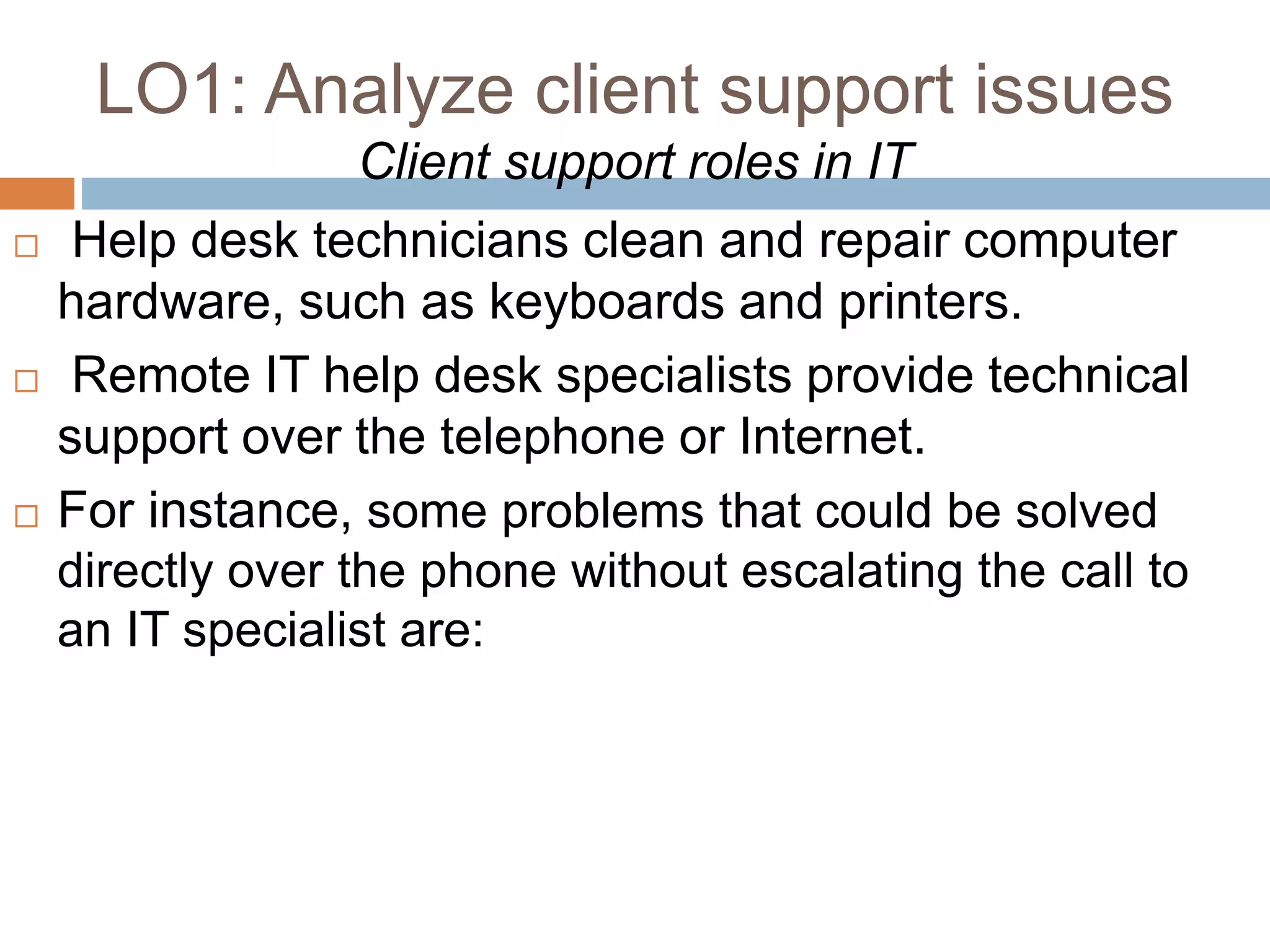 LO1: Analyze client support issues
Client support roles in IT
 Help desk technicians clean and repair computer
hardware, such as keyboards and printers.
 Remote IT help desk specialists provide technical
support over the telephone or Internet.
 For instance, some problems that could be solved
directly over the phone without escalating the call to
an IT specialist are:
 