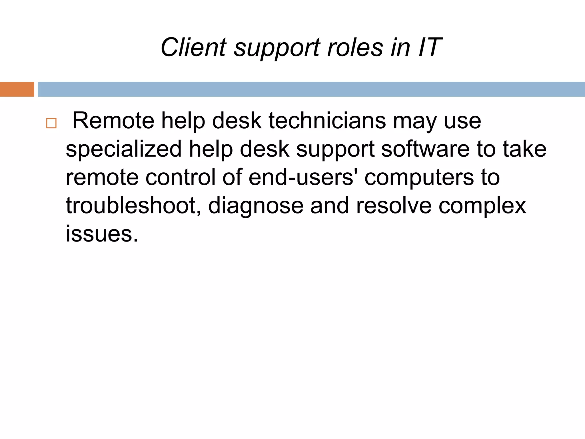 Client support roles in IT
 Remote help desk technicians may use
specialized help desk support software to take
remote control of end-users' computers to
troubleshoot, diagnose and resolve complex
issues.
 