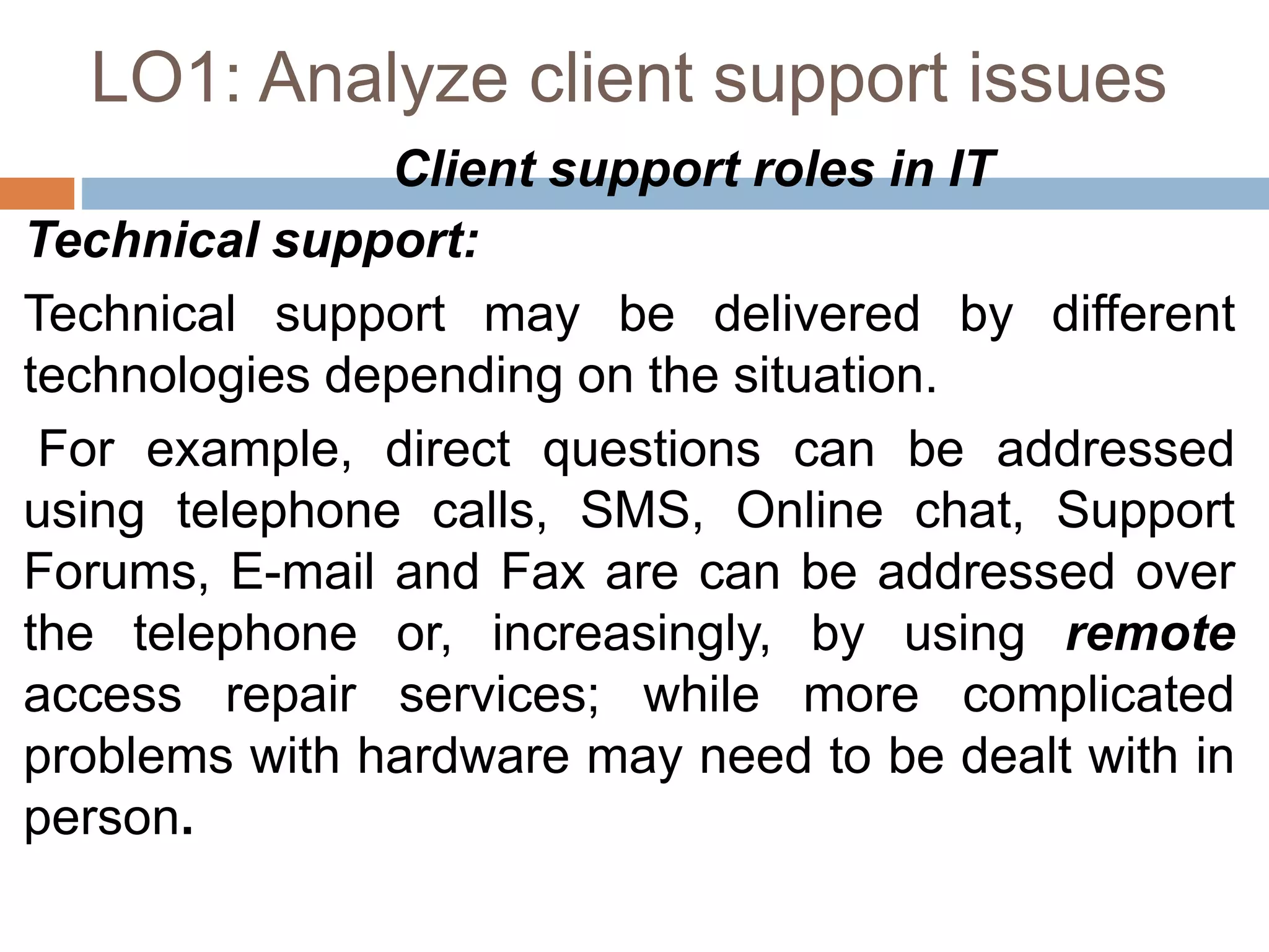 LO1: Analyze client support issues
Client support roles in IT
Technical support:
Technical support may be delivered by different
technologies depending on the situation.
For example, direct questions can be addressed
using telephone calls, SMS, Online chat, Support
Forums, E-mail and Fax are can be addressed over
the telephone or, increasingly, by using remote
access repair services; while more complicated
problems with hardware may need to be dealt with in
person.
 