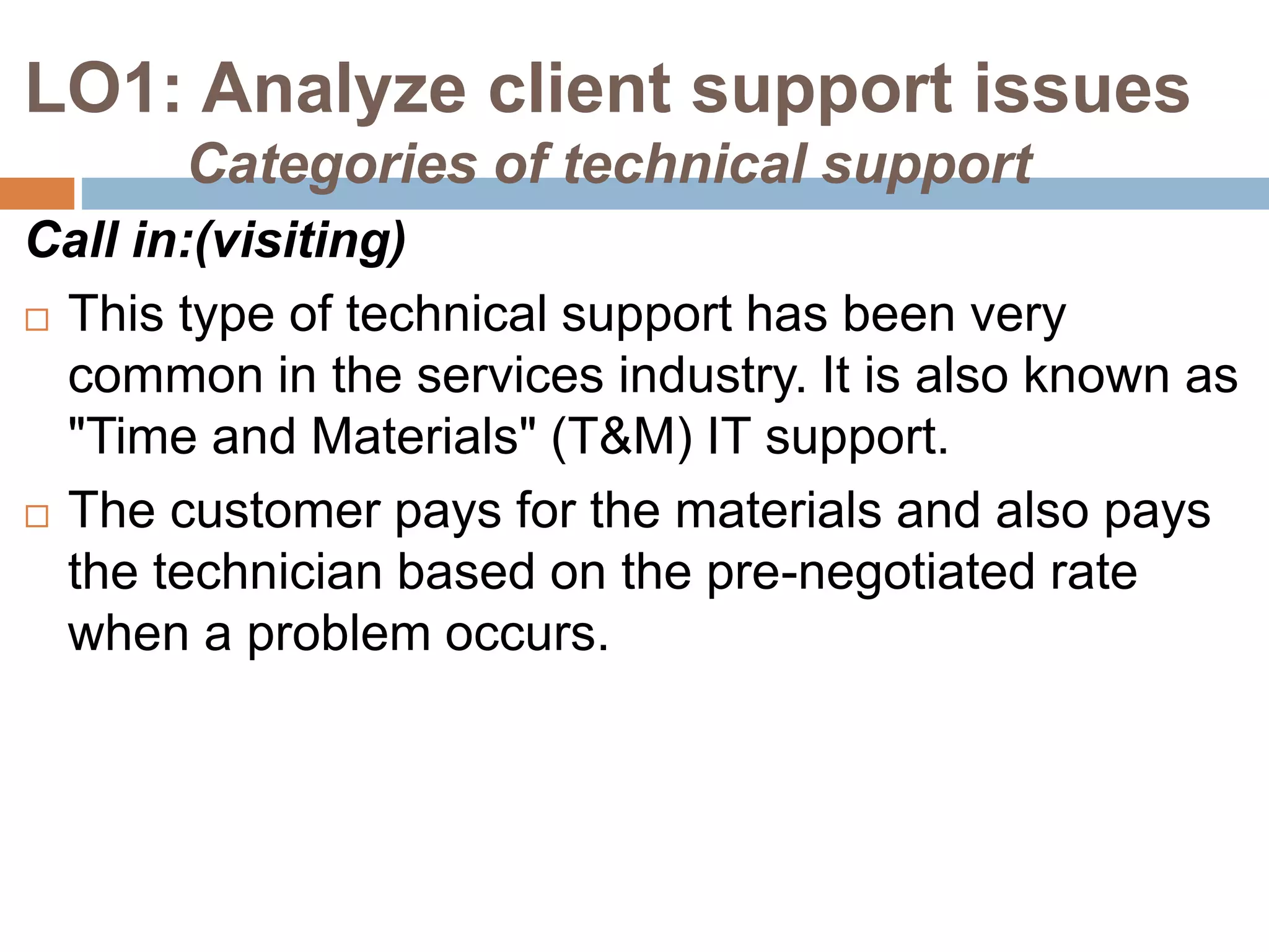 LO1: Analyze client support issues
Categories of technical support
Call in:(visiting)
 This type of technical support has been very
common in the services industry. It is also known as
"Time and Materials" (T&M) IT support.
 The customer pays for the materials and also pays
the technician based on the pre-negotiated rate
when a problem occurs.
 