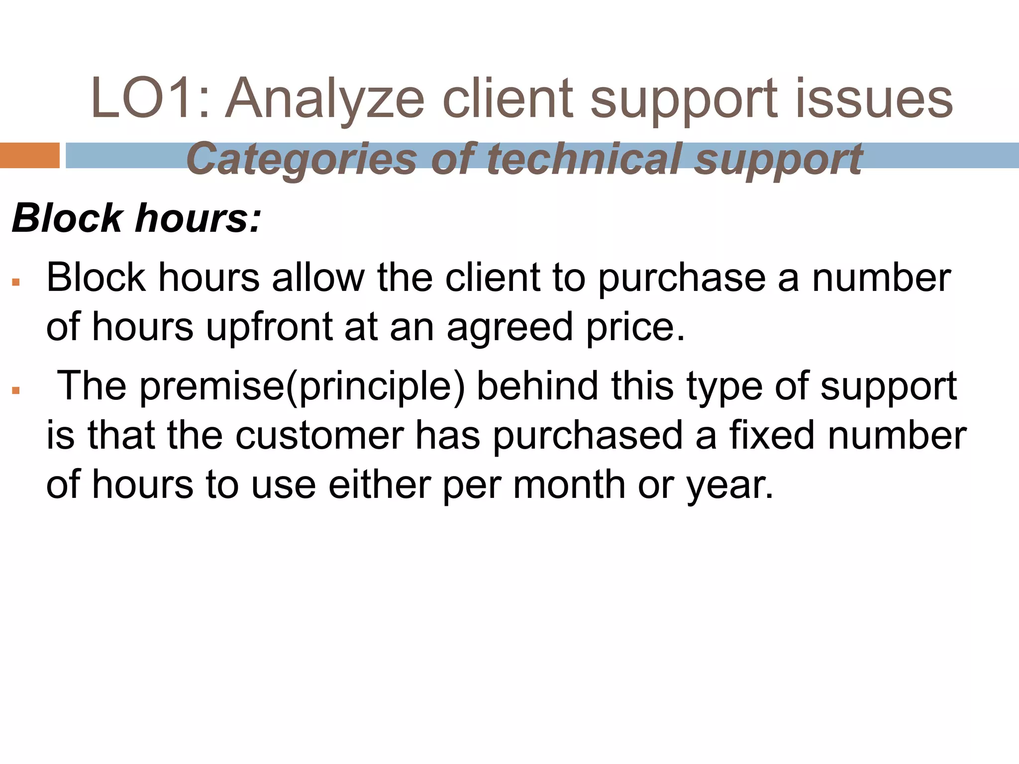LO1: Analyze client support issues
Categories of technical support
Block hours:
 Block hours allow the client to purchase a number
of hours upfront at an agreed price.
 The premise(principle) behind this type of support
is that the customer has purchased a fixed number
of hours to use either per month or year.
 