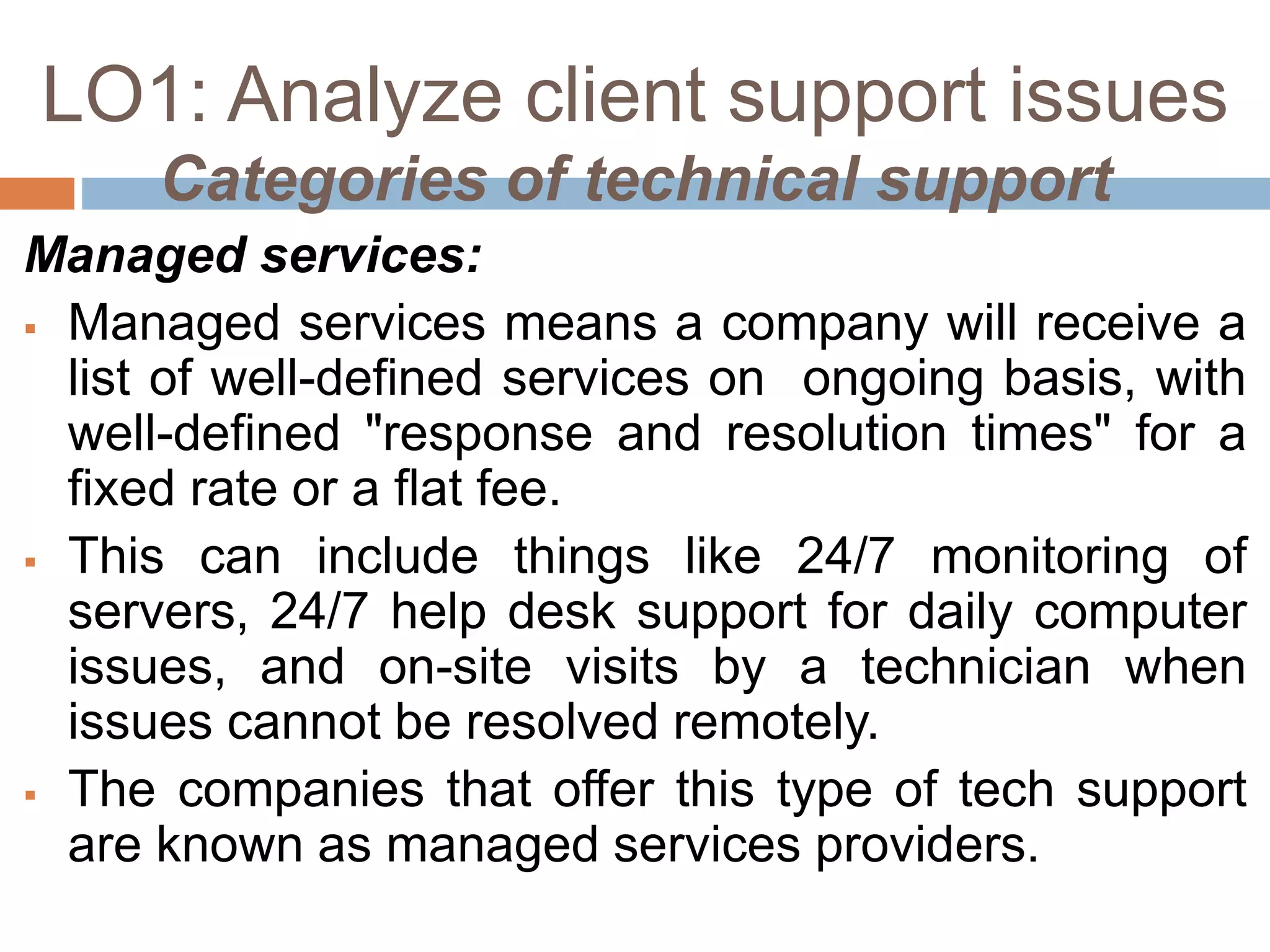 LO1: Analyze client support issues
Categories of technical support
Managed services:
 Managed services means a company will receive a
list of well-defined services on ongoing basis, with
well-defined "response and resolution times" for a
fixed rate or a flat fee.
 This can include things like 24/7 monitoring of
servers, 24/7 help desk support for daily computer
issues, and on-site visits by a technician when
issues cannot be resolved remotely.
 The companies that offer this type of tech support
are known as managed services providers.
 