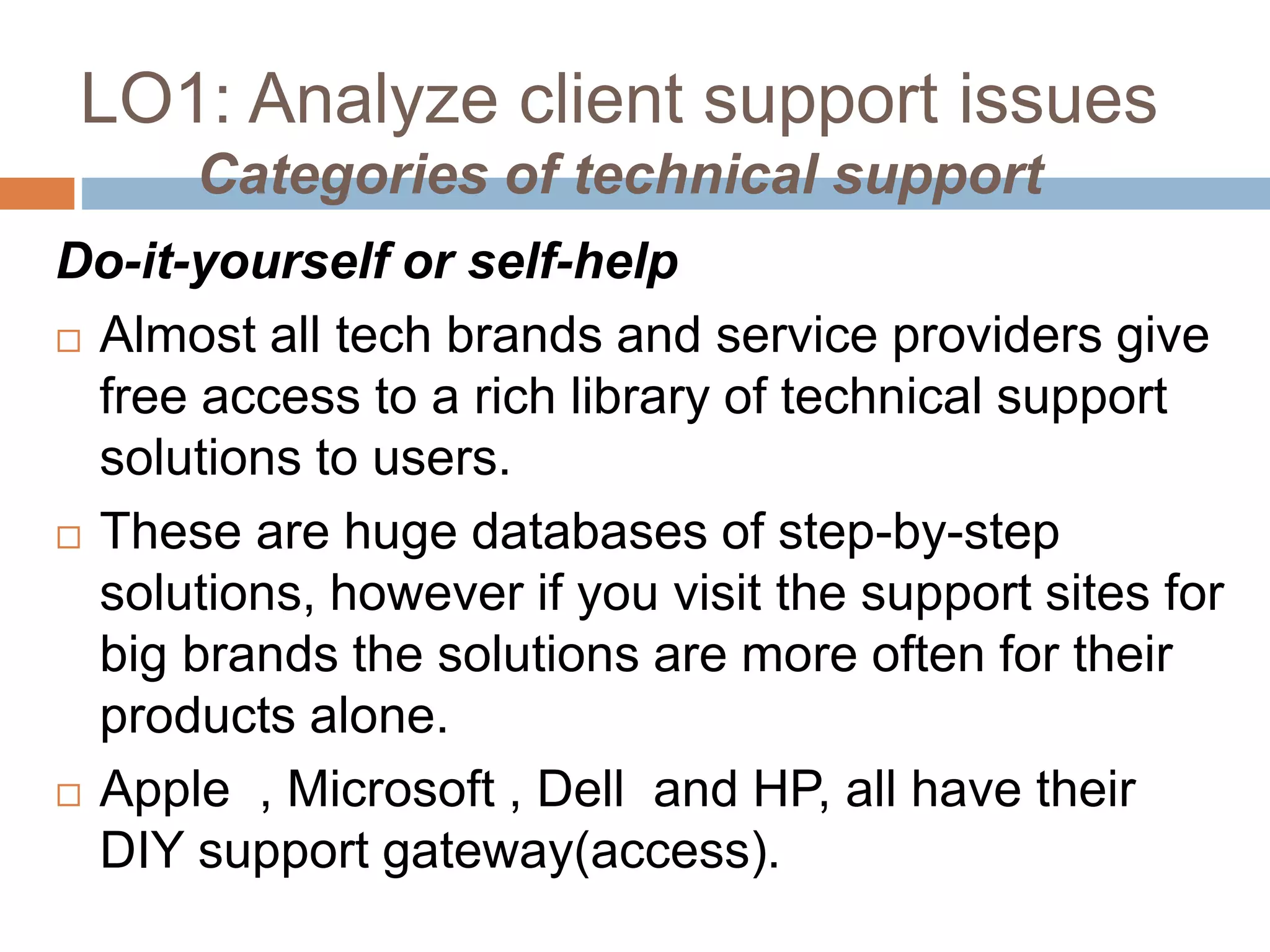 LO1: Analyze client support issues
Categories of technical support
Do-it-yourself or self-help
 Almost all tech brands and service providers give
free access to a rich library of technical support
solutions to users.
 These are huge databases of step-by-step
solutions, however if you visit the support sites for
big brands the solutions are more often for their
products alone.
 Apple , Microsoft , Dell and HP, all have their
DIY support gateway(access).
 