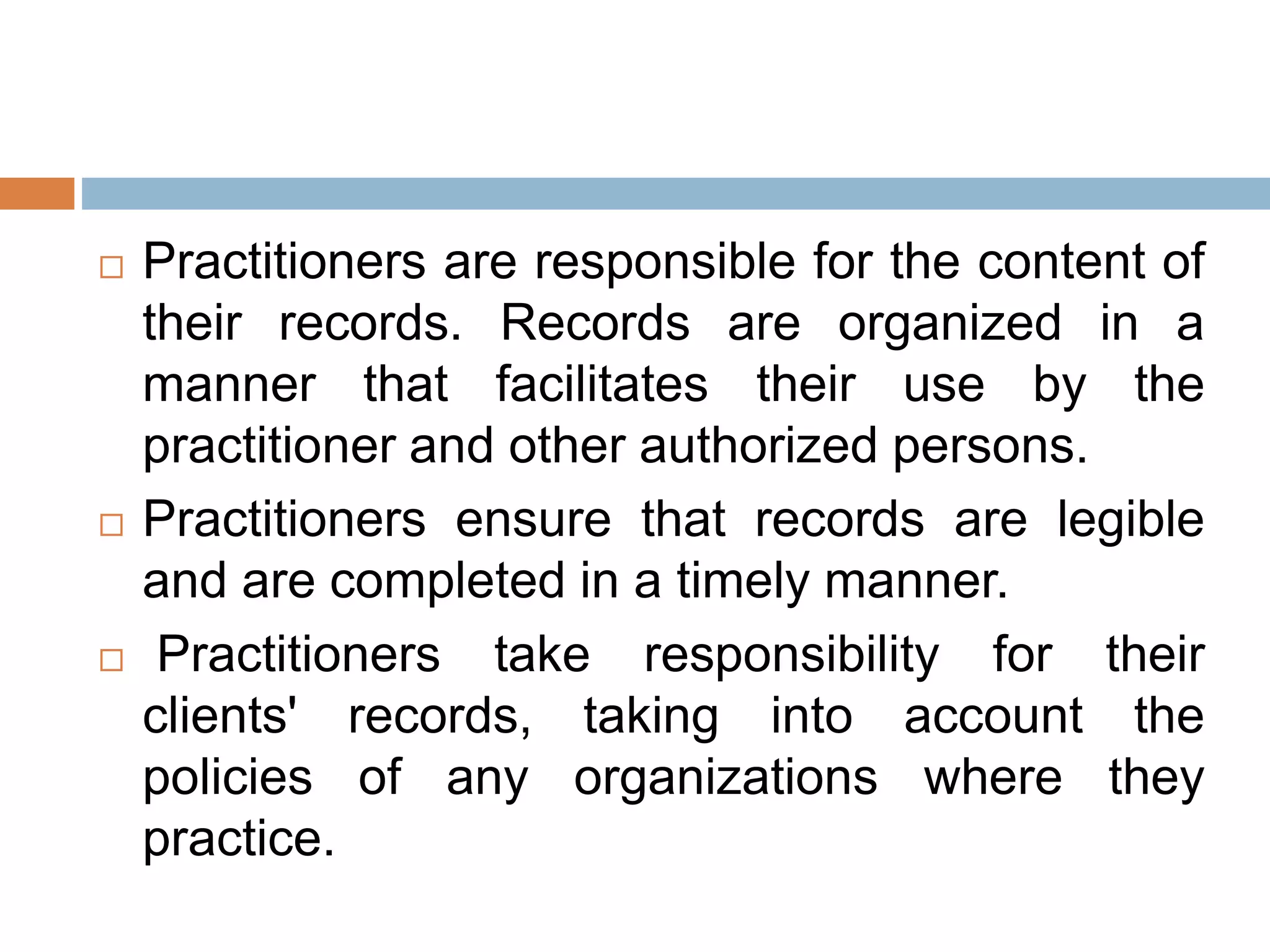  Practitioners are responsible for the content of
their records. Records are organized in a
manner that facilitates their use by the
practitioner and other authorized persons.
 Practitioners ensure that records are legible
and are completed in a timely manner.
 Practitioners take responsibility for their
clients' records, taking into account the
policies of any organizations where they
practice.
 