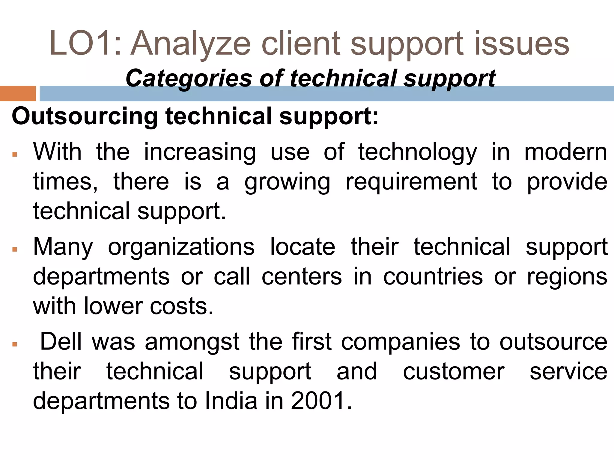 LO1: Analyze client support issues
Categories of technical support
Outsourcing technical support:
 With the increasing use of technology in modern
times, there is a growing requirement to provide
technical support.
 Many organizations locate their technical support
departments or call centers in countries or regions
with lower costs.
 Dell was amongst the first companies to outsource
their technical support and customer service
departments to India in 2001.
 