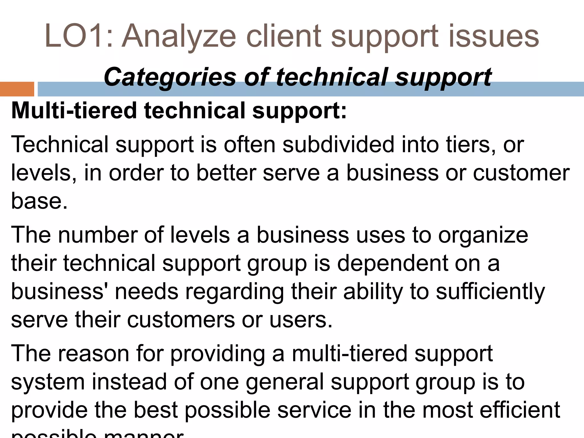 LO1: Analyze client support issues
Categories of technical support
Multi-tiered technical support:
Technical support is often subdivided into tiers, or
levels, in order to better serve a business or customer
base.
The number of levels a business uses to organize
their technical support group is dependent on a
business' needs regarding their ability to sufficiently
serve their customers or users.
The reason for providing a multi-tiered support
system instead of one general support group is to
provide the best possible service in the most efficient
 