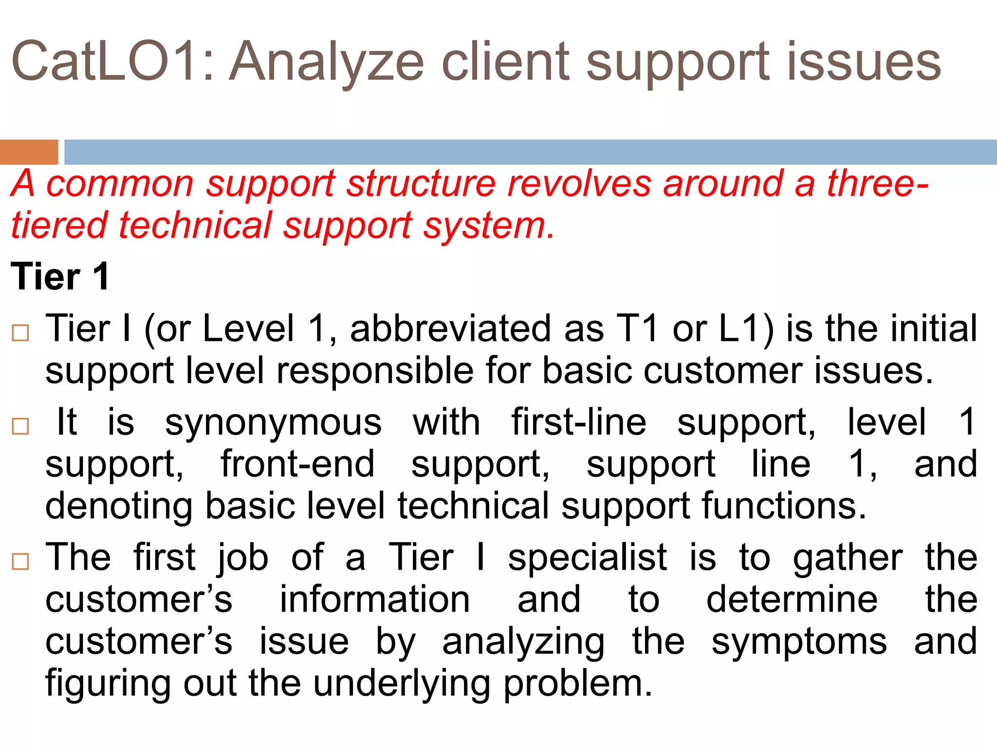 CatLO1: Analyze client support issues
A common support structure revolves around a three-
tiered technical support system.
Tier 1
 Tier I (or Level 1, abbreviated as T1 or L1) is the initial
support level responsible for basic customer issues.
 It is synonymous with first-line support, level 1
support, front-end support, support line 1, and
denoting basic level technical support functions.
 The first job of a Tier I specialist is to gather the
customer’s information and to determine the
customer’s issue by analyzing the symptoms and
figuring out the underlying problem.
 