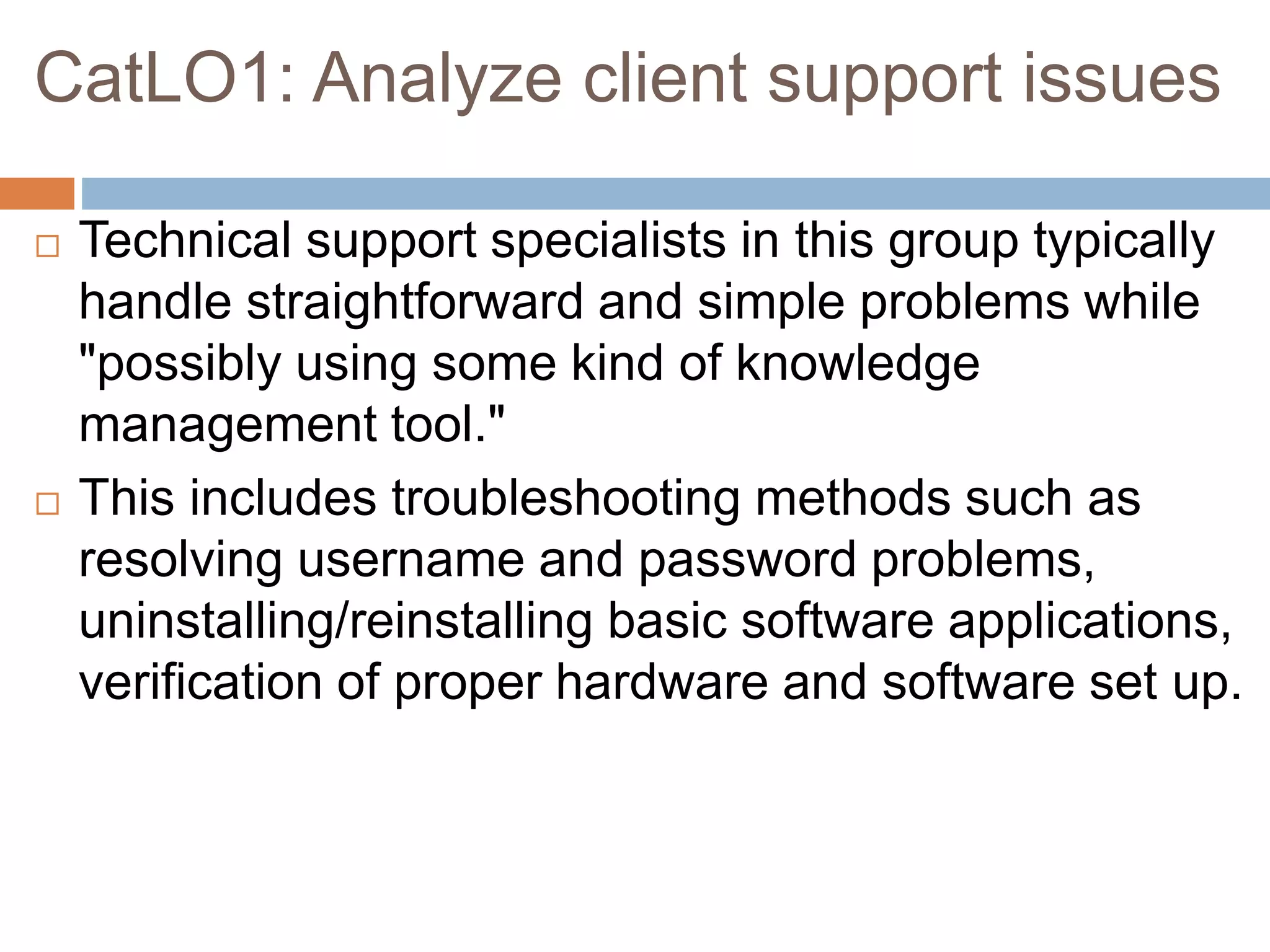 CatLO1: Analyze client support issues
 Technical support specialists in this group typically
handle straightforward and simple problems while
"possibly using some kind of knowledge
management tool."
 This includes troubleshooting methods such as
resolving username and password problems,
uninstalling/reinstalling basic software applications,
verification of proper hardware and software set up.
 