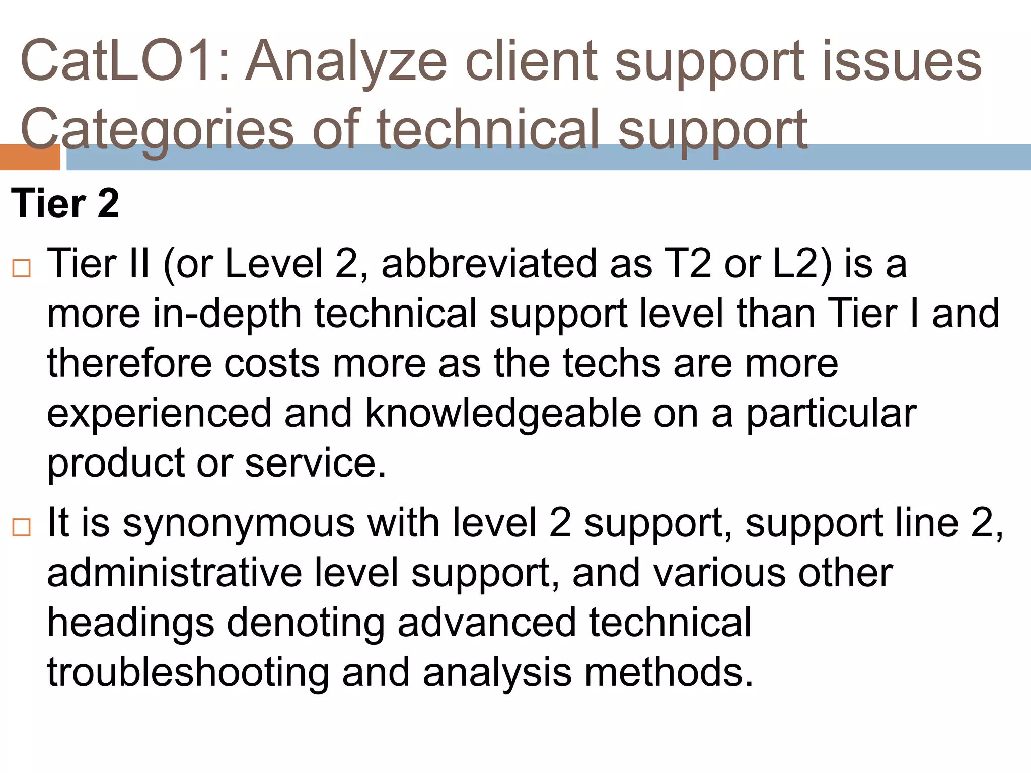 CatLO1: Analyze client support issues
Categories of technical support
Tier 2
 Tier II (or Level 2, abbreviated as T2 or L2) is a
more in-depth technical support level than Tier I and
therefore costs more as the techs are more
experienced and knowledgeable on a particular
product or service.
 It is synonymous with level 2 support, support line 2,
administrative level support, and various other
headings denoting advanced technical
troubleshooting and analysis methods.
 