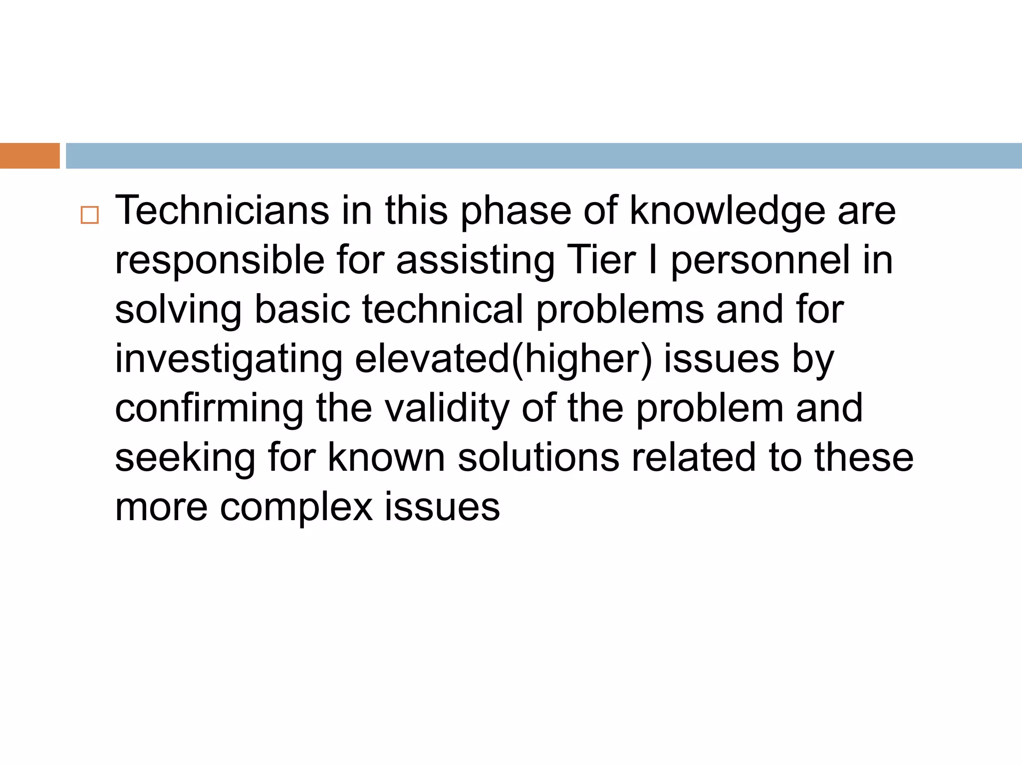  Technicians in this phase of knowledge are
responsible for assisting Tier I personnel in
solving basic technical problems and for
investigating elevated(higher) issues by
confirming the validity of the problem and
seeking for known solutions related to these
more complex issues
 
