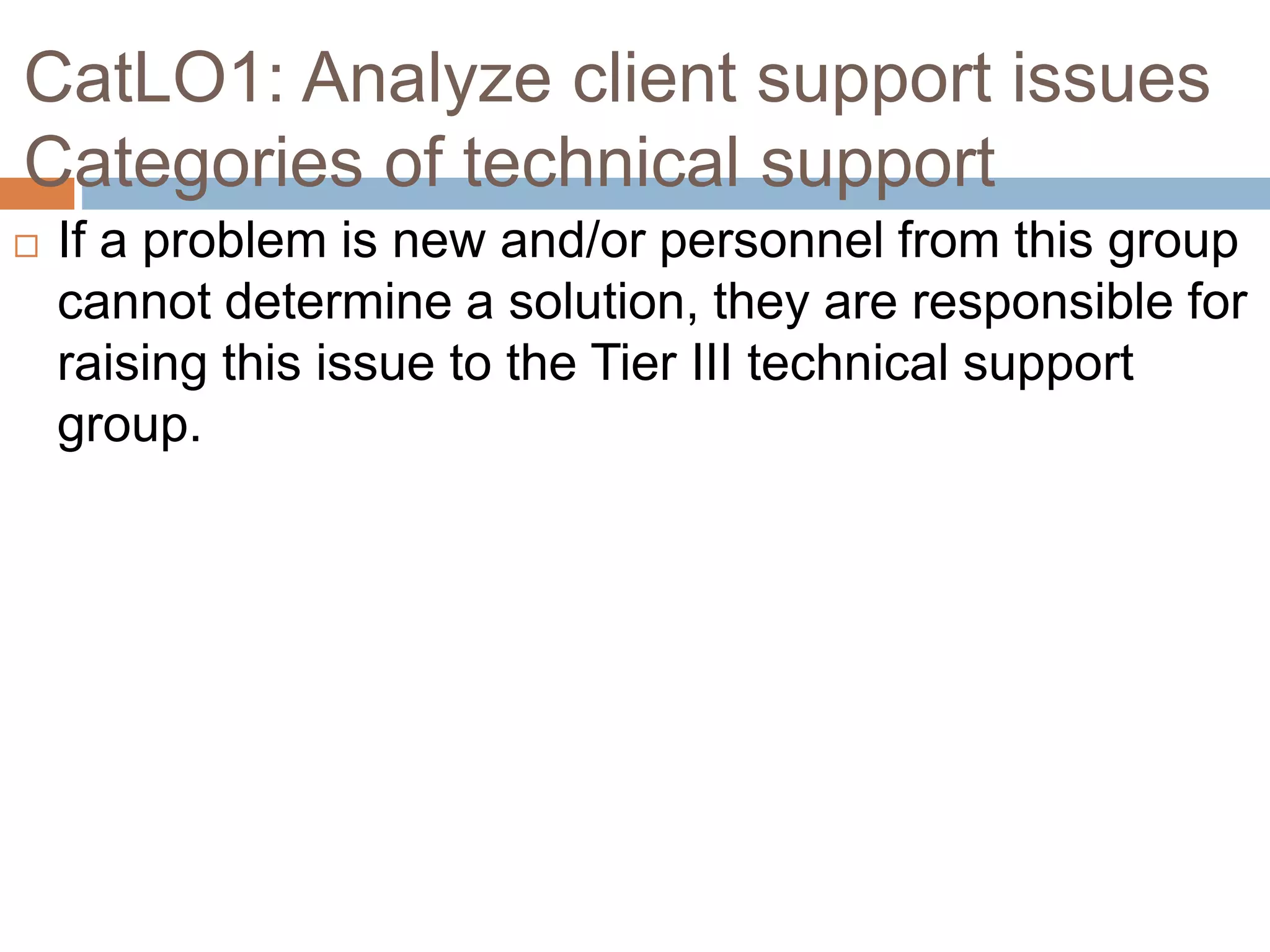 CatLO1: Analyze client support issues
Categories of technical support
 If a problem is new and/or personnel from this group
cannot determine a solution, they are responsible for
raising this issue to the Tier III technical support
group.
 