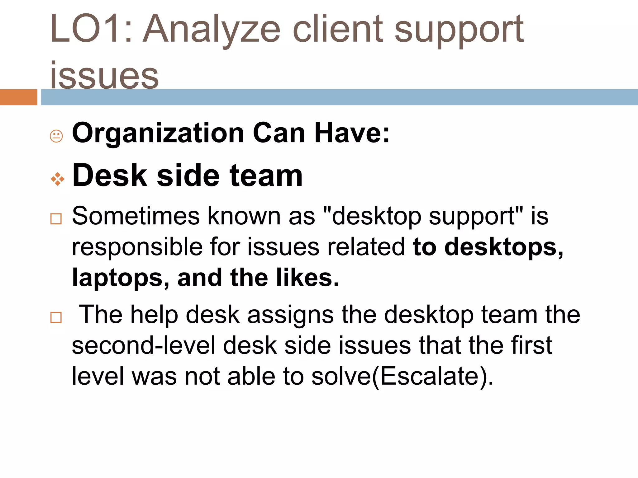 LO1: Analyze client support
issues
 Organization Can Have:
 Desk side team
 Sometimes known as "desktop support" is
responsible for issues related to desktops,
laptops, and the likes.
 The help desk assigns the desktop team the
second-level desk side issues that the first
level was not able to solve(Escalate).
 