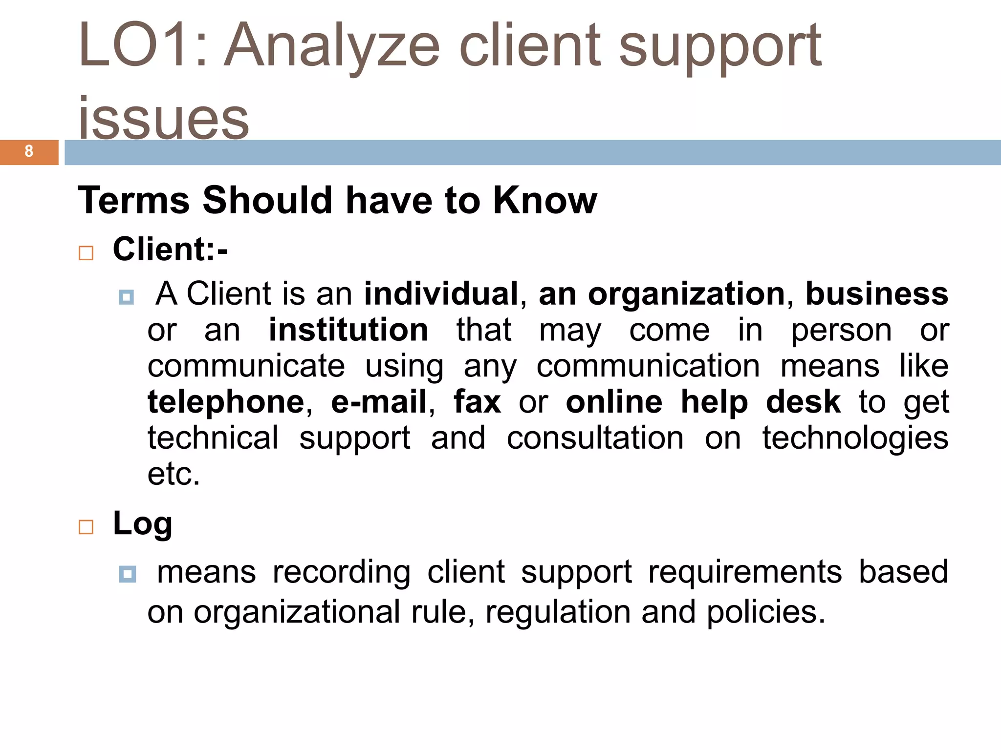LO1: Analyze client support
issues
8
Terms Should have to Know
 Client:-
 A Client is an individual, an organization, business
or an institution that may come in person or
communicate using any communication means like
telephone, e-mail, fax or online help desk to get
technical support and consultation on technologies
etc.
 Log
 means recording client support requirements based
on organizational rule, regulation and policies.
 